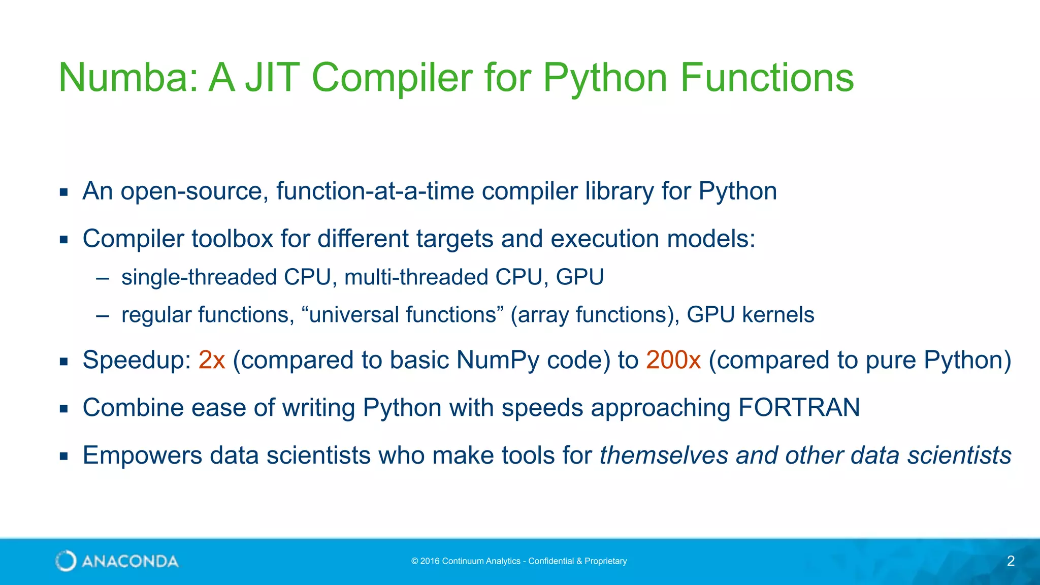 © 2016 Continuum Analytics - Confidential & Proprietary 2 Numba: A JIT Compiler for Python Functions ▪ An open-source, function-at-a-time compiler library for Python ▪ Compiler toolbox for different targets and execution models: – single-threaded CPU, multi-threaded CPU, GPU – regular functions, “universal functions” (array functions), GPU kernels ▪ Speedup: 2x (compared to basic NumPy code) to 200x (compared to pure Python) ▪ Combine ease of writing Python with speeds approaching FORTRAN ▪ Empowers data scientists who make tools for themselves and other data scientists 