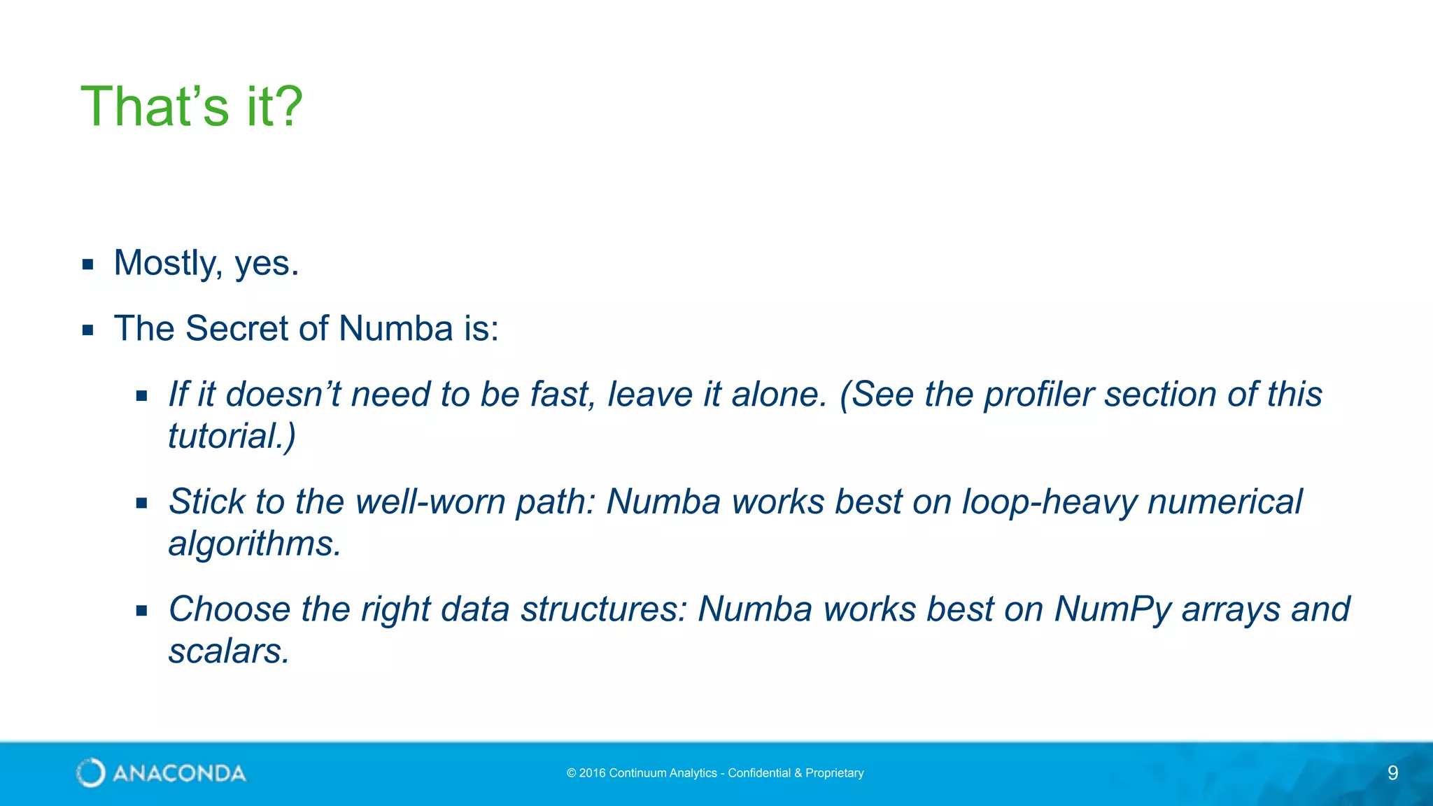 © 2016 Continuum Analytics - Confidential & Proprietary 9 That’s it? ▪ Mostly, yes. ▪ The Secret of Numba is: ▪ If it doesn’t need to be fast, leave it alone. (See the profiler section of this tutorial.) ▪ Stick to the well-worn path: Numba works best on loop-heavy numerical algorithms. ▪ Choose the right data structures: Numba works best on NumPy arrays and scalars. 