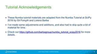 © 2016 Continuum Analytics - Confidential & Proprietary 5
Tutorial Acknowledgements
▪ These Numba tutorial materials are adapted from the Numba Tutorial at SciPy
2016 by Gil Forsyth and Lorena Barba
▪ I’ve made some adjustments and additions, and also had to skip quite a bit of
material for time.
▪ Check out https://github.com/barbagroup/numba_tutorial_scipy2016 for more
details.
 