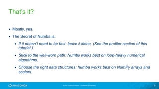 © 2016 Continuum Analytics - Confidential & Proprietary 9
That’s it?
▪ Mostly, yes.
▪ The Secret of Numba is:
▪ If it doesn’t need to be fast, leave it alone. (See the profiler section of this
tutorial.)
▪ Stick to the well-worn path: Numba works best on loop-heavy numerical
algorithms.
▪ Choose the right data structures: Numba works best on NumPy arrays and
scalars.
 