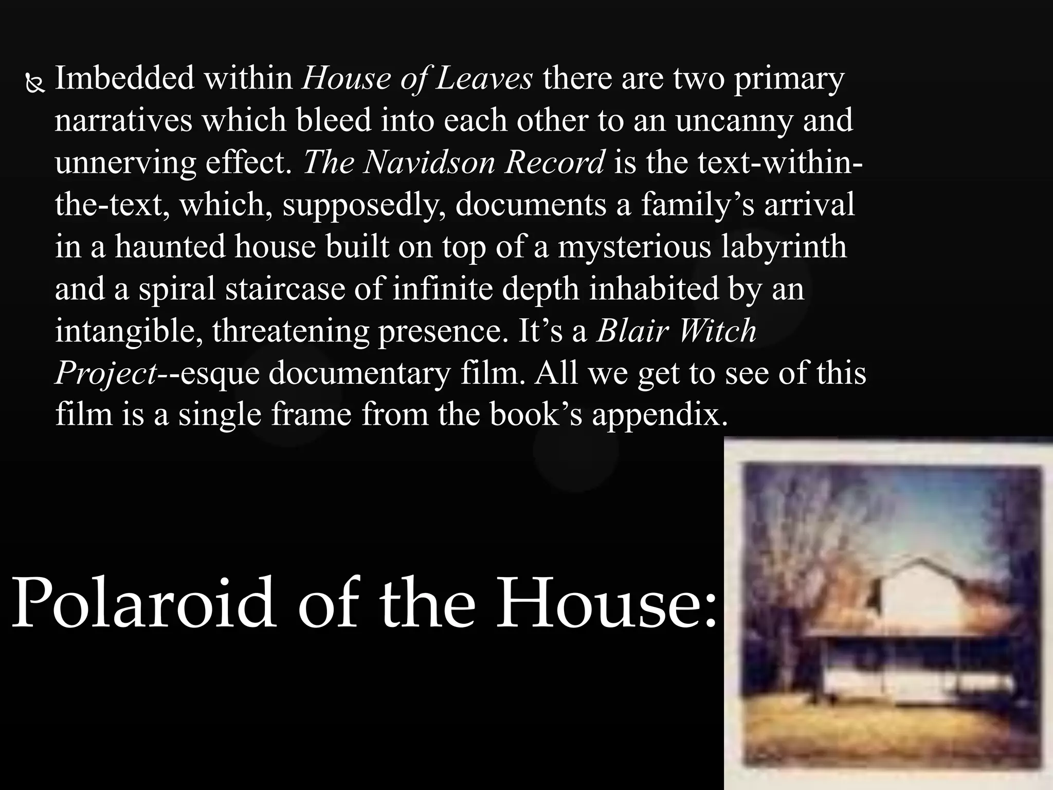    Imbedded within House of Leaves there are two primary
    narratives which bleed into each other to an uncanny and
    unnerving effect. The Navidson Record is the text-within-
    the-text, which, supposedly, documents a family’s arrival
    in a haunted house built on top of a mysterious labyrinth
    and a spiral staircase of infinite depth inhabited by an
    intangible, threatening presence. It’s a Blair Witch
    Project--esque documentary film. All we get to see of this
    film is a single frame from the book’s appendix.




Polaroid of the House:
 