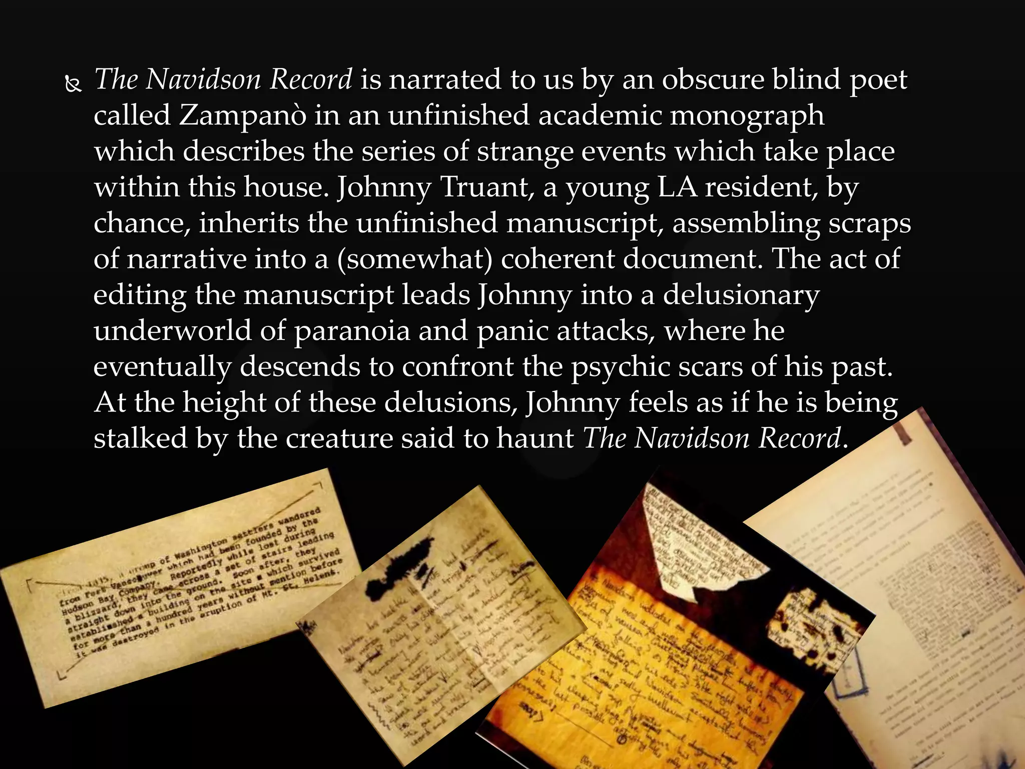    The Navidson Record is narrated to us by an obscure blind poet
    called Zampanò in an unfinished academic monograph
    which describes the series of strange events which take place
    within this house. Johnny Truant, a young LA resident, by
    chance, inherits the unfinished manuscript, assembling scraps
    of narrative into a (somewhat) coherent document. The act of
    editing the manuscript leads Johnny into a delusionary
    underworld of paranoia and panic attacks, where he
    eventually descends to confront the psychic scars of his past.
    At the height of these delusions, Johnny feels as if he is being
    stalked by the creature said to haunt The Navidson Record.
 