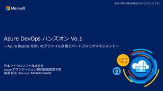 Azure DevOps ハンズオン Vo.1
日本マイクロソフト株式会社
Azure アプリケーション開発技術営業本部
南澤 拓法 (Takunori MINAMISAWA)
※2019年10月4日時点でのコンテンツです。
～Azure Boards を用いたアジャイル計画とポートフォリオマネジメント～
 