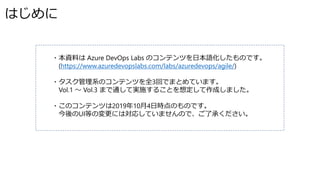 はじめに
・本資料は Azure DevOps Labs のコンテンツを日本語化したものです。
(https://www.azuredevopslabs.com/labs/azuredevops/agile/)
・タスク管理系のコンテンツを全3回でまとめています。
Vol.1 ～ Vol.3 まで通して実施することを想定して作成しました。
・このコンテンツは2019年10月4日時点のものです。
今後のUI等の変更には対応していませんので、ご了承ください。
 
