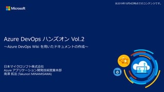 Azure DevOps ハンズオン Vol.2
日本マイクロソフト株式会社
Azure アプリケーション開発技術営業本部
南澤 拓法 (Takunori MINAMISAWA)
※2019年10月4日時点でのコンテンツです。
～Azure DevOps Wiki を用いたドキュメントの作成～
 