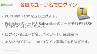 各自のユーザ名でログイン
• PCのTera Termを立ち上げます。
• PublisherのノードとSubscriberのノードそれぞれSSH
でログインしてください。
• ログイン名:ユーザ名、パスワード:raspberry
• あなたのPCには二つのログイン画面があるはずです。
© 2016 Microsoft Corporation. All rights reserved.
 