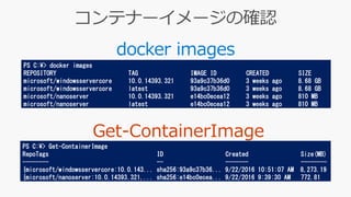 docker images
PS C:¥> docker images
REPOSITORY TAG IMAGE ID CREATED SIZE
microsoft/windowsservercore 10.0.14393.321 93a9c37b36d0 3 weeks ago 8.68 GB
microsoft/windowsservercore latest 93a9c37b36d0 3 weeks ago 8.68 GB
microsoft/nanoserver 10.0.14393.321 e14bc0ecea12 3 weeks ago 810 MB
microsoft/nanoserver latest e14bc0ecea12 3 weeks ago 810 MB
PS C:¥> Get-ContainerImage
RepoTags ID Created Size(MB)
-------- -- ------- --------
{microsoft/windowsservercore:10.0.143... sha256:93a9c37b36... 9/22/2016 10:51:07 AM 8,273.19
{microsoft/nanoserver:10.0.14393.321,... sha256:e14bc0ecea... 9/22/2016 9:39:30 AM 772.81
 