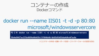 docker run --name IIS01 -t -d -p 80:80
microsoft/windowsservercore
PS C:¥> docker run --name IIS01 -t -d -p 80:80 microsoft/windowsservercore
20b4e06427ac223bd6856e99d435c13f064bb6b1db82b83d02dda4d9cd47ac6e
 