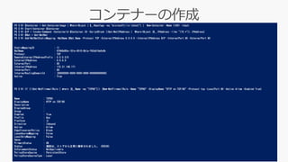 PS C:¥> $Container = Get-ContainerImage | Where-Object { $_.RepoTags -eq "microsoft/iis:latest"} | New-Container -Name IIS01 -Input
PS C:¥> Start-Container $Container
PS C:¥> $IP = Invoke-Command -ContainerId $Container.ID -ScriptBlock {(Get-NetIPAddress | Where-Object {$_.IPAddress -like "172.*"}).IPAddress}
PS C:¥> $Nat = Get-NetNat
PS C:¥> Add-NetNatStaticMapping -NatName $Nat.Name -Protocol TCP -ExternalIPAddress 0.0.0.0 -InternalIPAddress $IP -InternalPort 80 -ExternalPort 80
StaticMappingID : 11
NatName : H7668d95e-181e-4510-8b1a-f62dd16a0c6b
Protocol : TCP
RemoteExternalIPAddressPrefix : 0.0.0.0/0
ExternalIPAddress : 0.0.0.0
ExternalPort : 80
InternalIPAddress : 172.21.148.171
InternalPort : 80
InternalRoutingDomainId : {00000000-0000-0000-0000-000000000000}
Active : True
PS C:¥> If (!(Get-NetFirewallRule | where {$_.Name -eq "TCP80"})) {New-NetFirewallRule -Name "TCP80" -DisplayName "HTTP on TCP/80" -Protocol tcp -LocalPort 80 -Action Allow -Enabled True}
Name : TCP80
DisplayName : HTTP on TCP/80
Description :
DisplayGroup :
Group :
Enabled : True
Profile : Any
Platform : {}
Direction : Inbound
Action : Allow
EdgeTraversalPolicy : Block
LooseSourceMapping : False
LocalOnlyMapping : False
Owner :
PrimaryStatus : OK
Status : 規則は、ストアから正常に解析されました。 (65536)
EnforcementStatus : NotApplicable
PolicyStoreSource : PersistentStore
PolicyStoreSourceType : Local
 