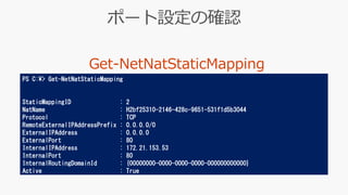 PS C:¥> Get-NetNatStaticMapping
StaticMappingID : 2
NatName : H2bf25310-2146-428c-9651-531f1d5b3044
Protocol : TCP
RemoteExternalIPAddressPrefix : 0.0.0.0/0
ExternalIPAddress : 0.0.0.0
ExternalPort : 80
InternalIPAddress : 172.21.153.53
InternalPort : 80
InternalRoutingDomainId : {00000000-0000-0000-0000-000000000000}
Active : True
 