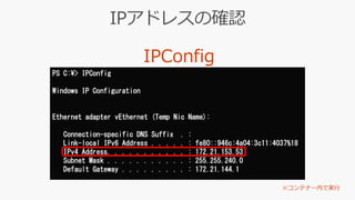 PS C:¥> IPConfig
Windows IP Configuration
Ethernet adapter vEthernet (Temp Nic Name):
Connection-specific DNS Suffix . :
Link-local IPv6 Address . . . . . : fe80::946c:4a04:3c11:4037%18
IPv4 Address. . . . . . . . . . . : 172.21.153.53
Subnet Mask . . . . . . . . . . . : 255.255.240.0
Default Gateway . . . . . . . . . : 172.21.144.1
 
