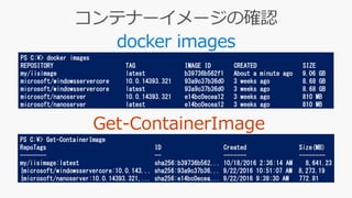 docker images
PS C:¥> docker images
REPOSITORY TAG IMAGE ID CREATED SIZE
my/iisimage latest b39736b562f1 About a minute ago 9.06 GB
microsoft/windowsservercore 10.0.14393.321 93a9c37b36d0 3 weeks ago 8.68 GB
microsoft/windowsservercore latest 93a9c37b36d0 3 weeks ago 8.68 GB
microsoft/nanoserver 10.0.14393.321 e14bc0ecea12 3 weeks ago 810 MB
microsoft/nanoserver latest e14bc0ecea12 3 weeks ago 810 MB
PS C:¥> Get-ContainerImage
RepoTags ID Created Size(MB)
-------- -- ------- --------
my/iisimage:latest sha256:b39736b562... 10/18/2016 2:36:14 AM 8,641.23
{microsoft/windowsservercore:10.0.143... sha256:93a9c37b36... 9/22/2016 10:51:07 AM 8,273.19
{microsoft/nanoserver:10.0.14393.321,... sha256:e14bc0ecea... 9/22/2016 9:39:30 AM 772.81
 