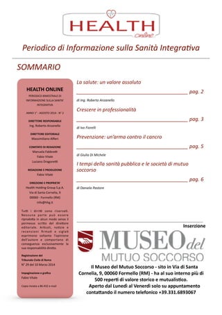 Periodico	
  di	
  Informazione	
  sulla	
  Sanità	
  Integra6va
SOMMARIO
HEALTH	
  ONLINE	
  
PERIODICO	
  BIMESTRALE	
  DI	
  
INFORMAZIONE	
  SULLA	
  SANITA’	
  
INTEGRATIVA	
  
!ANNO	
  1°	
  -­‐	
  AGOSTO	
  2014	
  -­‐	
  N°	
  2	
  
! DIRETTORE	
  RESPONSABILE	
  
Ing.	
  Roberto	
  Anzanello	
  
!DIRETTORE	
  EDITORIALE	
  
Massimiliano	
  Alﬁeri	
  
!COMITATO	
  DI	
  REDAZIONE	
  
Manuela	
  FabbreL	
  
Fabio	
  Vitale	
  
Luciano	
  DragoneL	
  
!REDAZIONE	
  E	
  PRODUZIONE	
  
Fabio	
  Vitale	
  
!DIREZIONE	
  E	
  PROPRIETA’	
  
Health	
  Holding	
  Group	
  S.p.A.	
  
Via	
  di	
  Santa	
  Cornelia,	
  9	
  
00060	
  -­‐	
  Formello	
  (RM)	
  
info@hhg.it	
  
!TuL	
   i	
   diriL	
   sono	
   riservaZ.	
  
Nessuna	
   parte	
   può	
   essere	
  
riprodoa	
  in	
  alcun	
  modo	
  senza	
  il	
  
permesso	
   scrio	
   del	
   direore	
  
editoriale.	
   ArZcoli,	
   noZzie	
   e	
  
recensioni	
   ﬁrmaZ	
   o	
   siglaZ	
  
esprimono	
   soltanto	
   l’opinione	
  
dell’autore	
   e	
   comportano	
   di	
  
conseguenza	
   esclusivamente	
   la	
  
sua	
  responsabilità	
  direa.	
  
!Registrazione	
  del	
  
Tribunale	
  Civile	
  di	
  Roma	
  
N°	
  29	
  del	
  10	
  Marzo	
  2014	
  
!Impaginazione	
  e	
  graﬁca	
  
Fabio	
  Vitale	
  
!Copia	
  inviata	
  a	
  86.432	
  e-­‐mail
La	
  salute:	
  un	
  valore	
  assoluto	
  
________________________________________	
  pag.	
  2	
  
di	
  Ing.	
  Roberto	
  Anzanello
Crescere	
  in	
  professionalità	
  
________________________________________	
  pag.	
  3	
  
di	
  Ivo	
  Fiorelli
Prevenzione:	
  un’arma	
  contro	
  il	
  cancro	
  
________________________________________	
  pag.	
  5	
  
di	
  Giulia	
  Di	
  Michele
I	
  tempi	
  della	
  sanità	
  pubblica	
  e	
  le	
  società	
  di	
  mutuo	
  
soccorso	
  
________________________________________	
  pag.	
  6	
  
di	
  Daniela	
  Pastore
Il	
  Museo	
  del	
  Mutuo	
  Soccorso	
  -­‐	
  sito	
  in	
  Via	
  di	
  Santa	
  
Cornelia,	
  9,	
  00060	
  Formello	
  (RM)	
  -­‐	
  ha	
  al	
  suo	
  interno	
  più	
  di	
  
500	
  reperS	
  di	
  valore	
  storico	
  e	
  mutualisSco.	
  
Aperto	
  dal	
  Lunedì	
  al	
  Venerdì	
  solo	
  su	
  appuntamento	
  
contaVando	
  il	
  numero	
  telefonico	
  +39.331.6893067
Inserzione
 