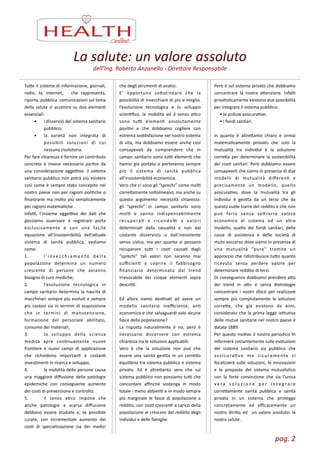 Tue	
  il	
  sistema	
  di	
  informazione,	
  giornali,	
  
radio,	
   tv,	
   internet,	
   	
   che	
   rappresenta,	
  
riporta,	
  pubblica	
  	
  comunicazioni	
  sul	
  tema	
  
della	
  salute	
  si	
  accentra	
  su	
  due	
  elemenZ	
  
essenziali:	
  
•	
   i	
  disservizi	
  del	
  sistema	
  sanitario	
  
pubblico;	
  
•	
   la	
   varietà	
   non	
   integrata	
   di	
  
possibili	
   soluzioni	
   di	
   cui	
  
nessuna	
  risolutoria.	
  
Per	
  fare	
  chiarezza	
  e	
  fornire	
  un	
  contributo	
  
concreto	
   è	
   invece	
   necessario	
   parZre	
   da	
  
una	
   considerazione	
   oggeLva:	
   il	
   sistema	
  
sanitario	
  pubblico	
  non	
  potrà	
  più	
  esistere	
  
così	
  come	
  è	
  sempre	
  stato	
  concepito	
  nel	
  
nostro	
  paese	
  non	
  per	
  ragioni	
  poliZche	
  o	
  
ﬁnanziarie	
  ma	
  molto	
  più	
  semplicemente	
  
per	
  ragioni	
  matemaZche.	
  
InfaL,	
   l’insieme	
   oggeLvo	
   dei	
   daZ	
   che	
  
possiamo	
   osservare	
   e	
   registrare	
   porta	
  
esclusivamente	
   e	
   con	
   una	
   facile	
  
equazione	
   all’insostenibilità	
   dell’auale	
  
sistema	
   di	
   sanità	
   pubblica,	
   vediamo	
  
come:	
  
1.	
   l ’ i nv e c c h i a m e n t o	
   d e l l a	
  
popolazione	
   determina	
   un	
   numero	
  
crescente	
   di	
   persone	
   che	
   avranno	
  
bisogno	
  di	
  cure	
  mediche;	
  
2.	
   l’evoluzione	
   tecnologica	
   in	
  
campo	
   sanitario	
   determina	
   la	
   nascita	
   di	
  
macchinari	
  sempre	
  più	
  evoluZ	
  e	
  sempre	
  
più	
  costosi	
  sia	
  in	
  termini	
  di	
  acquisizione	
  
che	
   in	
   termini	
   di	
   manutenzione,	
  
formazione	
   del	
   personale	
   abilitato,	
  
consumo	
  dei	
  materiali;	
  
3.	
   lo	
   sviluppo	
   della	
   scienza	
  
medica	
   apre	
   conZnuamente	
   nuove	
  
fronZere	
   e	
   nuovi	
   campi	
   di	
   applicazione	
  
che	
   richiedono	
   importanZ	
   e	
   costanZ	
  
invesZmenZ	
  in	
  ricerca	
  e	
  sviluppo;	
  
4.	
   la	
  mobilità	
  delle	
  persone	
  causa	
  
una	
   maggiore	
   diﬀusione	
   delle	
   patologie	
  
epidemiche	
   con	
   conseguente	
   aumento	
  
dei	
  cosZ	
  di	
  prevenzione	
  e	
  controllo;	
  
5.	
   il	
   senso	
   eZco	
   impone	
   che	
  
anche	
   patologie	
   a	
   scarsa	
   diﬀusione	
  
debbano	
   essere	
   studiate	
   e,	
   se	
   possibile	
  
curate,	
   con	
   incrementale	
   aumento	
   dei	
  
cosZ	
   di	
   specializzazione	
   sia	
   dei	
   medici	
  
che	
  degli	
  strumenZ	
  di	
  analisi. 
E’	
   opportuno	
   soolineare	
   che	
   la	
  
possibilità	
  di	
  invecchiare	
  di	
  più	
  e	
  meglio,	
  
l’evoluzione	
   tecnologica	
   e	
   lo	
   sviluppo	
  
scienZﬁco,	
   la	
   mobilità	
   ed	
   il	
   senso	
   eZco	
  
sono	
   tuL	
   elemenZ	
   assolutamente	
  
posiZvi	
   e	
   che	
   dobbiamo	
   cogliere	
   con	
  
estrema	
  soddisfazione	
  nel	
  nostro	
  sistema	
  
di	
   vita,	
   ma	
   dobbiamo	
   essere	
   anche	
   così	
  
consapevoli	
   da	
   comprendere	
   che	
   in	
  
campo	
  sanitario	
  sono	
  tuL	
  elemenZ	
  che	
  
hanno	
  già	
  portato	
  e	
  porteranno	
  sempre	
  
più	
   il	
   sistema	
   di	
   sanità	
   pubblica	
  
all’insostenibilità	
  economica.	
  
Vero	
  che	
  ci	
  sono	
  gli	
  “sprechi”	
  come	
  molZ	
  
correamente	
  soolineano,	
  ma	
  anche	
  su	
  
questo	
   argomento	
   necessità	
   chiarezza:	
  
gli	
   “sprechi”	
   in	
   campo	
   sanitario	
   sono	
  
molZ	
   e	
   vanno	
   indispensabilmente	
  
recuperaZ	
   e	
   ricondoL	
   a	
   valori	
  
determinaZ	
   dalla	
   casualità	
   e	
   non	
   dal	
  
costante	
   disservizio	
   o	
   dall’inesistente	
  
senso	
   civico,	
   ma	
   per	
   quanto	
   si	
   possano	
  
recuperare	
   tuL	
   i	
   cosZ	
   causaZ	
   dagli	
  
“sprechi”	
   tali	
   valori	
   non	
   saranno	
   mai	
  
suﬃcienZ	
   a	
   coprire	
   il	
   fabbisogno	
  
ﬁnanziario	
   determinato	
   dal	
   trend	
  
irrevocabile	
   dei	
   cinque	
   elemenZ	
   sopra	
  
descriL.	
  
!
Ed	
   allora	
   siamo	
   desZnaZ	
   ad	
   avere	
   un	
  
modello	
   sanitario	
   ineﬃciente,	
   anZ	
  
economico	
  e	
  che	
  salvaguardi	
  solo	
  alcune	
  
fasce	
  della	
  popolazione?	
  
La	
   risposta	
   naturalmente	
   è	
   no,	
   però	
   è	
  
necessario	
   discernere	
   con	
   estrema	
  
chiarezza	
  tra	
  le	
  soluzioni	
  applicabili.	
  
Vero	
   è	
   che	
   la	
   soluzione	
   non	
   può	
   che	
  
essere	
   una	
   sanità	
   gesZta	
   in	
   un	
   correo	
  
equilibrio	
  tra	
  sistema	
  pubblico	
  e	
  sistema	
  
privato.	
   Ed	
   è	
   altreanto	
   vero	
   che	
   sul	
  
sistema	
  pubblico	
  non	
  possiamo	
  tuL	
  che	
  
concordare	
   aﬃnché	
   sostenga	
   in	
   modo	
  
totale	
  i	
  meno	
  abbienZ	
  e	
  in	
  modo	
  sempre	
  
più	
   marginale	
   le	
   fasce	
   di	
   popolazione	
   a	
  
reddito,	
  con	
  cosZ	
  crescenZ	
  a	
  carico	
  della	
  
popolazione	
  al	
  crescere	
  del	
  reddito	
  degli	
  
individui	
  e	
  delle	
  famiglie.	
  
Però	
  è	
  sul	
  sistema	
  privato	
  che	
  dobbiamo	
  
concentrare	
   la	
   nostra	
   aenzione.	
   InfaL	
  
privaZsZcamente	
  esistono	
  due	
  possibilità	
  
per	
  integrare	
  il	
  sistema	
  pubblico:	
  
	
  	
  	
  	
  	
  •	
  le	
  polizze	
  assicuraZve;	
  
	
  	
  	
  	
  	
  •	
  i	
  fondi	
  sanitari.	
  
	
  	
  
in	
   quanto	
   è	
   altreanto	
   chiaro	
   e	
   ormai	
  
matemaZcamente	
   provato	
   che	
   solo	
   la	
  
mutualità	
   tra	
   individui	
   è	
   la	
   soluzione	
  
correa	
   per	
   determinare	
   la	
   sostenibilità	
  
dei	
  cosZ	
  sanitari.	
  Però	
  dobbiamo	
  essere	
  
consapevoli	
  che	
  siamo	
  in	
  presenza	
  di	
  due	
  
modelli	
   di	
   mutualità	
   diﬀerenZ	
   e	
  
precisamente	
   un	
   modello,	
   quello	
  
assicuraZvo,	
   dove	
   la	
   mutualità	
   tra	
   gli	
  
individui	
   è	
   gesZta	
   da	
   un	
   terzo	
   che	
   da	
  
questo	
  vuole	
  trarre	
  del	
  reddito	
  e	
  che	
  non	
  
può	
   farlo	
   senza	
   sorarre	
   valore	
  
economico	
   al	
   sistema	
   ed	
   un	
   altro	
  
modello,	
   quello	
   dei	
   fondi	
   sanitari,	
   delle	
  
casse	
   di	
   assistenza	
   e	
   delle	
   società	
   di	
  
muto	
  soccorso	
  dove	
  siamo	
  in	
  presenza	
  di	
  
una	
   mutualità	
   “pura”	
   tramite	
   un	
  
approccio	
  che	
  ridistribuisce	
  tuo	
  quanto	
  
ricevuto	
   senza	
   perdere	
   valore	
   per	
  
determinare	
  reddito	
  di	
  terzi.	
  
Di	
  conseguenza	
  dobbiamo	
  prendere	
  ao	
  
dei	
   trend	
   in	
   ao	
   e	
   senza	
   dietrologie	
  
concentrare	
   i	
   nostri	
   sforzi	
   per	
   realizzare	
  
sempre	
   più	
   compiutamente	
   le	
   soluzioni	
  
corree,	
   che	
   già	
   esistono	
   da	
   anni,	
  
considerato	
  che	
  la	
  prima	
  legge	
  isZtuZva	
  
delle	
  mutue	
  sanitarie	
  nel	
  nostro	
  paese	
  è	
  
datata	
  1889.	
  
Per	
  questo	
  moZvo	
  il	
  nostro	
  periodico	
  Vi	
  
informerà	
  costantemente	
  sulle	
  evoluzioni	
  
del	
   sistema	
   sanitario	
   sia	
   pubblico	
   che	
  
assicuraZvo	
   ma	
   sicuramente	
   si	
  
focalizzerà	
   sulle	
   soluzioni,	
   le	
   innovazioni	
  
e	
   le	
   proposte	
   del	
   sistema	
   mutualisZco	
  
con	
   la	
   forte	
   convinzione	
   che	
   sia	
   l’unica	
  
v e r a	
   s o l u z i o n e	
   p e r	
   i n t e g r a r e	
  
correamente	
   sanità	
   pubblica	
   e	
   sanità	
  
privata	
   in	
   un	
   sistema	
   che	
   protegga	
  
concretamente	
   ed	
   eﬃcacemente	
   un	
  
nostro	
  dirio	
  ed	
   	
  un	
  valore	
  assoluto:	
  la	
  
nostra	
  salute.
La	
  salute:	
  un	
  valore	
  assoluto
dell’Ing.	
  Roberto	
  Anzanello	
  -­‐	
  DireMore	
  Responsabile
pag.	
  2	
  
 