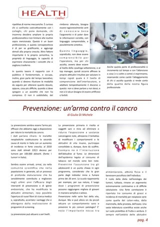 pag.	
  4	
  
ripeZZve	
  di	
  norme	
  meccaniche.	
  È	
  curioso	
  
chi	
   si	
   confronta	
   costruLvamente	
   con	
   i	
  
colleghi,	
   chi	
   pone	
   domande,	
   chi	
  
insomma	
   desidera	
   ampliare	
   la	
   propria	
  
professionalità	
  e	
  non	
  limitarsi	
  alla	
  rouZne	
  
sopra	
   menzionata.	
   Questo	
   è	
   un	
   buon	
  
professionista,	
   e	
   questa	
   consapevolezza	
  
è	
   di	
   per	
   se	
   graZﬁcante,	
   e	
   aggiunge	
  
sZmoli	
  alla	
  propria	
  crescita.	
  Altro	
  faore	
  
importante	
   è	
   la	
   propria	
   semanZca,	
   la	
  
proprietà	
   di	
   linguaggio,	
   la	
   capacità	
   di	
  
esprimere	
   chiaramente	
   i	
   conceL	
   che	
   si	
  
vogliono	
  trasferire.	
  
In	
   questo	
   lavoro	
   il	
   rapporto	
   con	
   il	
  
pubblico	
   è	
   fondamentale,	
   e	
   occupa,	
  	
  
inoltre,	
  gran	
  parte	
  del	
  tempo	
  lavoraZvo;	
  
quando	
   si	
   devono	
   illustrare	
   le	
   modalità	
  
da	
   seguire	
   per	
   oenere	
   quanto	
   dovuto,	
  
oppure,	
  cosa	
  più	
  diﬃcile,	
  quando	
  si	
  deve	
  
spiegare	
   a	
   un	
   assisZto	
   che	
   non	
   ha	
  
compreso.	
   O	
   non	
   è	
   soddisfao,	
   del	
  
rimborso	
   oenuto,	
   bisogna	
  
essere	
  ragionevolmente	
  cerZ	
  
d i	
   c o n o s c e r e	
   b e n e	
  
l’argomento	
   e	
   di	
   poter	
   dare	
  
le	
  informazioni	
  corree,	
  con	
  
linguaggio	
   comprensibile,	
   e	
  
possibilmente	
  sinteZco.	
  
Q u e s t o	
   l i n g u a g g i o ,	
  
soprauo,	
  non	
  deve	
  essere	
  
c o m p r e n s i b i l e	
   p e r	
  
l’operatore,	
   ma	
   per	
   chi	
  
ascolta,	
   ovvero	
   deve	
   essere	
  
al	
  livello	
  della	
  casalinga	
  seantenne,	
  o	
  al	
  
top	
   manager,	
   quindi	
   occorre	
   aﬃnare	
   le	
  
proprie	
  aLtudini	
  intuiZve	
  per	
  valutare	
  in	
  
tempi	
   rapidi	
   quale	
   è	
   il	
   livello	
   di	
  
comprensione	
   dell’interlocutore,	
   e	
  
adaare	
   tempesZvamente	
   il	
   discorso	
   a	
  
questo:	
  non	
  si	
  deve	
  parlare	
  a	
  noi	
  stessi,	
  e	
  
non	
  vi	
  è	
  alcun	
  bisogno	
  di	
  essere	
  arZﬁciosi	
  
o	
  forbiZ.	
  
Anche	
   questa	
   parte	
   di	
   professionalità	
   si	
  
incrementa	
  col	
  tempo	
  e	
  con	
  l’aenzione	
  
a	
  cosa	
  (	
  e	
  a	
  volte	
  a	
  come)	
  ci	
  esprimiamo,	
  
osservando	
   come	
   cambi	
   l’aeggiamento	
  
di	
   chi	
   ci	
   ascolta	
   quando	
   si	
   rende	
   conto	
  
della	
   qualità	
   della	
   nostra	
   ﬁgura	
  
professionale.
Prevenzione:	
  un’arma	
  contro	
  il	
  cancro
di	
  Giulia	
  Di	
  Michele
La	
  prevenzione	
  sembra	
  essere	
  l’arma	
  più	
  
eﬃcace	
  che	
  abbiamo	
  oggi	
  a	
  disposizione	
  
per	
  ridurre	
  la	
  mortalità	
  da	
  cancro.	
  
I	
   daZ	
   parlano	
   chiaro:	
   le	
   malaLe	
  
neoplasZche	
   cosZtuiscono	
   la	
   seconda	
  
causa	
  di	
  morte	
  in	
  Italia	
  con	
  un	
  aumento	
  
di	
   incidenza	
   in	
   forte	
   crescita;	
   al	
   2010	
  
sono	
   staZ	
   sZmaZ	
   220,5	
   decessi	
   per	
  
tumore	
   per	
   100.000	
   abitanZ.	
   (fonte:	
   I	
  
tumori	
  in	
  Italia).	
  
!
Sembra	
   essere	
   arrivaZ,	
   ormai,	
   sia	
   nella	
  
comunità	
   scienZﬁca	
   che	
   nella	
  
popolazione	
  in	
  generale,	
  ad	
  un	
  processo	
  
di	
   profonda	
   maturazione	
   che	
   ha	
  
sensibilmente	
   contribuito	
   a	
   migliorare	
  
negli	
   ulZmi	
   anni	
   l’eﬃcacia	
   degli	
  
intervenZ	
   di	
   prevenzione	
   e	
   di	
   igiene	
  
ambientale,	
   che	
   ha	
   modiﬁcato	
   le	
  
abitudini	
   alimentari,	
   reso	
   possibile	
  
l’apertura	
  di	
  nuovi	
  ﬁloni	
  di	
  ricerca	
  medica	
  
e,	
  soprauo,	
  accertato	
  i	
  vantaggi	
  che	
  si	
  
oengono	
   dalla	
   realizzazione	
   di	
  
programmi	
  di	
  screening.	
  	
  
!
La	
  prevenzione	
  può	
  auarsi	
  a	
  vari	
  livelli.	
  
La	
   prevenzione	
   primaria	
   è	
   rivolta	
   ai	
  
soggeL	
   sani	
   e	
   mira	
   ad	
   eliminare	
   o	
  
ridurre	
   l’esposizione	
   a	
   sostanze	
  
cancerogene	
  note,	
  araverso	
  il	
  tentaZvo	
  
di	
   modiﬁcare	
   i	
   comportamenZ	
   e	
   le	
  
abitudini	
   di	
   vita	
   insane,	
   purtroppo	
  
consolidate	
   e,	
   dunque,	
   dure	
   da	
   scalﬁre.	
  
E s e m p i o	
   n e	
   è	
   l ’ i n t e r r u z i o n e	
  
dell’abitudine	
   al	
   fumo.	
   Le	
   dimensioni	
  	
  
dell’epidemia	
   legata	
   al	
   consumo	
   di	
  
tabacco	
   nel	
   mondo	
   sono	
   ben	
   note.	
  
Prevenirne	
   l’assunzione	
   tra	
   gli	
  
adolescenZ	
   è	
   un	
   punto	
   chiave	
   in	
   ogni	
  
programma,	
   considerato	
   che	
   la	
   gran	
  
parte	
   degli	
   individui	
   inizia	
   a	
   fumare	
  
prima	
  dei	
  20	
  anni.	
  La	
  scuola	
  rappresenta	
  
per	
   esempio,	
   per	
   sua	
   natura,	
   il	
   luogo	
  
dove	
   i	
   programmi	
   di	
   prevenzione	
  
possono	
   raggiungere	
   migliaia	
   di	
   giovani	
  
in	
  maniera	
  semplice	
  e	
  veloce.	
  
Prevenzione	
   nelle	
   varie	
   fasi	
   della	
   vita,	
  
dunque.	
   Ma	
   si	
   può	
   allora	
   sin	
   da	
   piccoli	
  
auare	
   un	
   comportamento	
   sano	
   e	
  
prevenire	
   le	
   più	
   comuni	
   patologie?	
   E’	
  
n o t o	
   l ’ i m p o r t a n t e	
   n e s s o	
   t r a	
  
alimentazione,	
   aLvità	
   ﬁsica	
   e	
   il	
  
benessere	
  psicoﬁsico	
  dell’individuo.	
  	
  
Il	
   ruolo	
   della	
   dieta	
   nell’eziologia	
   dei	
  
tumori,	
   tuavia,	
   rimane	
   un	
   argomento	
  
estremamente	
   controverso	
   e	
   di	
   diﬃcile	
  
valutazione.	
   Una	
   forte	
   correlazione	
   è	
  
riportata	
   tra	
   consumo	
   di	
   grassi	
   e	
  
incidenza	
  di	
  mortalità	
  per	
  neoplasie	
  varie	
  
come	
   quelle	
   del	
   colon-­‐reo,	
   della	
  
mammella,	
  della	
  prostata,	
  dell’ovaio.	
  Una	
  
vasta	
   leeratura	
   scienZﬁca	
   esiste	
   anche	
  
sul	
  ruolo	
  proteLvo	
  di	
  frua	
  e	
  verdura.	
  E	
  
sempre	
   nell’ambito	
   delle	
   abitudini	
  
 