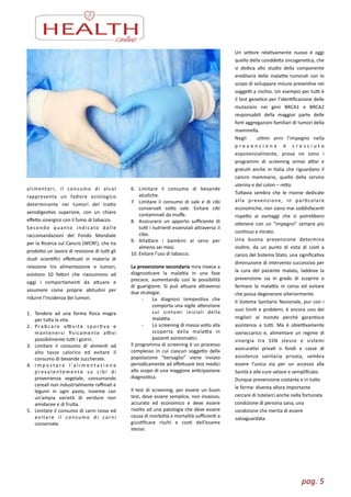 pag.	
  5	
  
alimentari,	
   il	
   consumo	
   di	
   alcol	
  
rappresenta	
   un	
   faore	
   eziologico	
  
determinante	
   nei	
   tumori	
   del	
   trao	
  
aerodigesZvo	
   superiore,	
   con	
   un	
   chiaro	
  
eﬀeo	
  sinergico	
  con	
  il	
  fumo	
  di	
  tabacco.	
  	
  
Secondo	
   quanto	
   indicato	
   dalle	
  
raccomandazioni	
   del	
   Fondo	
   Mondiale	
  
per	
  la	
  Ricerca	
  sul	
  Cancro	
  (WCRF),	
  che	
  ha	
  
prodoo	
  un	
  lavoro	
  di	
  revisione	
  di	
  tuL	
  gli	
  
studi	
   scienZﬁci	
   eﬀeuaZ	
   in	
   materia	
   di	
  
relazione	
   tra	
   alimentazione	
   e	
   tumori,	
  
esistono	
   10	
   faori	
   che	
   riassumono	
   ad	
  
oggi	
   i	
   comportamenZ	
   da	
   auare	
   e	
  
assumere	
   come	
   proprie	
   abitudini	
   per	
  
ridurre	
  l’incidenza	
  dei	
  tumori.	
  
!
1. Tendere	
   ad	
   una	
   forma	
   ﬁsica	
   magra	
  
per	
  tua	
  la	
  vita.	
  
2. P raZ ca re	
   aL v i tà	
   s p o r Z va	
   e	
  
mantenersi	
   ﬁsicamente	
   aLvi	
  
possibilmente	
  tuL	
  i	
  giorni.	
  
3. Limitare	
   il	
   consumo	
   di	
   alimenZ	
   ad	
  
alto	
   tasso	
   calorico	
   ed	
   evitare	
   il	
  
consumo	
  di	
  bevande	
  zuccherate.	
  
4. I m p o s t a r e	
   l ’a l i m e n t a z i o n e	
  
p reva l entemente	
   s u	
   ci b i	
   d i	
  
provenienza	
   vegetale,	
   consumando	
  
cereali	
  non	
  industrialmente	
  raﬃnaZ	
  e	
  
legumi	
   in	
   ogni	
   pasto,	
   insieme	
   con	
  
un’ampia	
   varietà	
   di	
   verdure	
   non	
  
amidacee	
  e	
  di	
  frua.	
  
5. Limitare	
  il	
  consumo	
  di	
  carni	
  rosse	
  ed	
  
evitare	
   il	
   consumo	
   di	
   carni	
  
conservate.	
  
6. Limitare	
   il	
   consumo	
   di	
   bevande	
  
alcoliche.	
  
7. Limitare	
   il	
   consumo	
   di	
   sale	
   e	
   di	
   cibi	
  
conservaZ	
   soo	
   sale.	
   Evitare	
   cibi	
  
contaminaZ	
  da	
  muﬀe.	
  
8. Assicurarsi	
   un	
   apporto	
   suﬃciente	
   di	
  
tuL	
  i	
  nutrienZ	
  essenziali	
  araverso	
  il	
  
cibo.	
  
9. Allaare	
   i	
   bambini	
   al	
   seno	
   per	
  
almeno	
  sei	
  mesi.	
  
10. Evitare	
  l’uso	
  di	
  tabacco.	
  
	
  	
  
La	
  prevenzione	
  secondaria	
  mira	
  invece	
  a	
  
diagnosZcare	
   la	
   malaLa	
   in	
   una	
   fase	
  
precoce,	
   aumentando	
   così	
   le	
   possibilità	
  
di	
   guarigione.	
   Si	
   può	
   auare	
   araverso	
  
due	
  strategie:	
  	
  
-­‐	
   La	
   diagnosi	
   tempesZva	
   che	
  
comporta	
  una	
  vigile	
  aenzione	
  
sui	
   sintomi	
   iniziali	
   della	
  
malaLa.	
  
-­‐	
   Lo	
  screening	
  di	
  massa	
  volto	
  alla	
  
scoperta	
   della	
   malaLa	
   in	
  
pazienZ	
  asintomaZci.	
  
Il	
  programma	
  di	
  screening	
  è	
  un	
  processo	
  
complesso	
   in	
   cui	
   ciascun	
   soggeo	
   della	
  
popolazione	
   “bersaglio”	
   viene	
   inviato	
  
periodicamente	
  ad	
  eﬀeuare	
  test	
  medici	
  
allo	
  scopo	
  di	
  una	
  maggiore	
  anZcipazione	
  
diagnosZca.	
  
!Il	
   test	
   di	
   screening,	
   per	
   essere	
   un	
   buon	
  
test,	
  deve	
  essere	
  semplice,	
  non	
  invasivo,	
  
accurato	
   ed	
   economico	
   e	
   deve	
   essere	
  
rivolto	
  ad	
  una	
  patologia	
  che	
  deve	
  essere	
  
causa	
  di	
  morbilità	
  e	
  mortalità	
  suﬃcienZ	
  a	
  
giusZﬁcare	
   rischi	
   e	
   cosZ	
   dell’esame	
  
stesso.	
  	
  
Un	
   seore	
   relaZvamente	
   nuovo	
   è	
   oggi	
  
quello	
  della	
  cosiddea	
  oncogeneZca,	
  che	
  
si	
   dedica	
   allo	
   studio	
   della	
   componente	
  
ereditaria	
  delle	
  malaLe	
  tumorali	
  con	
  lo	
  
scopo	
  di	
  sviluppare	
  misure	
  prevenZve	
  nei	
  
soggeL	
  a	
  rischio.	
  Un	
  esempio	
  per	
  tuL	
  è	
  
il	
  test	
  geneZco	
  per	
  l’idenZﬁcazione	
  delle	
  
mutazioni	
   nei	
   geni	
   BRCA1	
   e	
   BRCA2	
  
responsabili	
   della	
   maggior	
   parte	
   delle	
  
forZ	
  aggregazioni	
  familiari	
  di	
  tumori	
  della	
  
mammella.	
  	
  
Negli	
   	
   ulZmi	
   anni	
   l’impegno	
   nella	
  
p r e v e n z i o n e	
   è	
   c r e s c i u t o	
  
esponenzialmente,	
   prova	
   ne	
   sono	
   i	
  
programmi	
   di	
   screening	
   ormai	
   aLvi	
   e	
  
gratuiZ	
   anche	
   in	
   Italia	
   che	
   riguardano	
   il	
  
cancro	
   mammario,	
   quello	
   della	
   cervice	
  
uterina	
  e	
  del	
  colon	
  –	
  reo.	
  
Tuavia	
   sembra	
   che	
   le	
   risorse	
   dedicate	
  
alla	
   prevenzione,	
   in	
   parZcolare	
  
economiche,	
  non	
  siano	
  mai	
  soddisfacenZ	
  
rispeo	
   ai	
   vantaggi	
   che	
   si	
   potrebbero	
  
oenere	
   con	
   un	
   “impegno”	
   sempre	
   più	
  
conZnuo	
  e	
  mirato.	
  
Una	
   buona	
   prevenzione	
   determina	
  
inoltre,	
   da	
   un	
   punto	
   di	
   vista	
   di	
   cosZ	
   a	
  
carico	
  del	
  Sistema	
  Stato,	
  una	
  signiﬁcaZva	
  
diminuzione	
  di	
  intervento	
  successivo	
  per	
  
la	
   cura	
   del	
   paziente	
   malato,	
   laddove	
   la	
  
prevenzione	
   sia	
   in	
   grado	
   di	
   scoprire	
   o	
  
fermare	
   la	
   malaLa	
   in	
   corso	
   ed	
   evitare	
  
che	
  possa	
  degenerare	
  ulteriormente.	
  
Il	
  Sistema	
  Sanitario	
  Nazionale,	
  pur	
  con	
  i	
  
suoi	
  limiZ	
  e	
  problemi,	
  è	
  ancora	
  uno	
  dei	
  
migliori	
   al	
   mondo	
   perché	
   garanZsce	
  
assistenza	
   a	
   tuL.	
   Ma	
   è	
   obieLvamente	
  
sovraccarico	
   e,	
   alimentare	
   un	
   regime	
   di	
  
sinergia	
   tra	
   SSN	
   stesso	
   e	
   sistemi	
  
assicuraZvi	
   privaZ	
   o	
   fondi	
   e	
   casse	
   di	
  
assistenza	
   sanitaria	
   privata,	
   sembra	
  
essere	
   l’unica	
   via	
   per	
   un	
   accesso	
   alla	
  
Sanità	
  e	
  alle	
  cure	
  veloce	
  e	
  sempliﬁcato.	
  
Dunque	
  prevenzione	
  costante	
  e	
  in	
  tue	
  
le	
  forme:	
  diventa	
  allora	
  importante	
  
cercare	
  di	
  tutelarci	
  anche	
  nella	
  fortunata	
  
condizione	
  di	
  persona	
  sana,	
  una	
  
condizione	
  che	
  merita	
  di	
  essere	
  
salvaguardata.
 