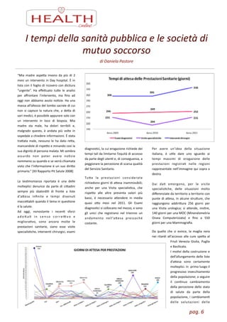 pag.	
  6	
  
I	
  tempi	
  della	
  sanità	
  pubblica	
  e	
  le	
  società	
  di	
  
mutuo	
  soccorso	
  
di	
  Daniela	
  Pastore
“Mia	
   madre	
   aspea	
   invano	
   da	
   più	
   di	
   2	
  
mesi	
  un	
  intervento	
  in	
  Day	
  hospital.	
  È	
  in	
  
lista	
  con	
  il	
  foglio	
  di	
  ricovero	
  con	
  dicitura	
  
“urgente”.	
   Ha	
   eﬀeuato	
   tue	
   le	
   analisi	
  
per	
   aﬀrontare	
   l’intervento,	
   ma	
   ﬁno	
   ad	
  
oggi	
  non	
  abbiamo	
  avuto	
  noZzie.	
  Ha	
  una	
  
massa	
  all’altezza	
  del	
  lombo	
  sacrale	
  di	
  cui	
  
non	
   si	
   capisce	
   la	
   natura	
   che,	
   a	
   dea	
   di	
  
vari	
  medici,	
  è	
  possibile	
  appurare	
  solo	
  con	
  
un	
   intervento	
   in	
   loco	
   di	
   biopsia.	
   Mia	
  
madre	
   sta	
   male,	
   ha	
   dolori	
   terribili	
   e,	
  
malgrado	
   questo,	
   è	
   andata	
   più	
   volte	
   in	
  
ospedale	
  a	
  chiedere	
  informazioni.	
  È	
  stata	
  
traata	
   male,	
   nessuno	
   le	
   ha	
   dato	
   rea,	
  
mancandole	
  di	
  rispeo	
  e	
  minando	
  così	
  la	
  
sua	
  dignità	
  di	
  persona	
  malata.	
  Mi	
  sembra	
  
assurdo	
   non	
   poter	
   avere	
   noZzie	
  
nemmeno	
  su	
  quando	
  e	
  se	
  verrà	
  chiamata	
  
visto	
  che	
  l’informazione	
  è	
  un	
  suo	
  dirio	
  
primario.“	
  [XII	
  Rapporto	
  Pit	
  Salute	
  2008]	
  
!
La	
   tesZmonianza	
   riportata	
   è	
   una	
   delle	
  
molteplici	
   denunce	
   da	
   parte	
   di	
   ciadini	
  
sempre	
   più	
   sbalordiZ	
   di	
   fronte	
   a	
   liste	
  
d’aesa	
   inﬁnite	
   e	
   tempi	
   divenuZ	
  
inacceabili	
  quando	
  il	
  tema	
  in	
  quesZone	
  
è	
  la	
  salute.	
  	
  
Ad	
   oggi,	
   nonostante	
   i	
   recenZ	
   sforzi	
  
a d o  a Z	
   i n	
   s e n s o	
   c o r r e L v o	
   e	
  
miglioraZvo,	
   sono	
   ancora	
   molte	
   le	
  
prestazioni	
   sanitarie,	
   siano	
   esse	
   visite	
  
specialisZche,	
  intervenZ	
  chirurgici,	
  esami	
  
diagnosZci,	
  la	
  cui	
  erogazione	
  richiede	
  dei	
  
tempi	
  tali	
  da	
  limitarne	
  l’equità	
  di	
  accesso	
  
da	
  parte	
  degli	
  utenZ	
  e,	
  di	
  conseguenza,	
  a	
  
peggiorare	
  la	
  percezione	
  di	
  scarsa	
  qualità	
  
del	
  Servizio	
  Sanitario.	
  
Tue	
   le	
   prestazioni	
   considerate	
  
richiedono	
  giorni	
  di	
  aesa	
  inammissibili;	
  
anche	
   per	
   una	
   Visita	
   specialisZca,	
   che	
  
rispeo	
   alle	
   altre	
   presenta	
   valori	
   più	
  
bassi,	
   è	
   necessario	
   aendere	
   in	
   media	
  
quasi	
   oo	
   mesi	
   nel	
   2011.	
   Gli	
   Esami	
  
diagnosZci	
  si	
  collocano	
  nel	
  mezzo,	
  e	
  sono	
  
gli	
   unici	
   che	
   registrano	
   nel	
   triennio	
   un	
  
andamento	
   nell’aesa	
   pressoché	
  
costante.	
  
!
Per	
   avere	
   un’idea	
   della	
   situazione	
  
italiana,	
   è	
   uZle	
   dare	
   uno	
   sguardo	
   ai	
  
tempi	
   massimi	
   di	
   erogazione	
   delle	
  
prestazioni	
   registraZ	
   nelle	
   regioni	
  	
  
rappresentate	
  nell’immagine	
  qui	
  sopra	
  a	
  
destra.	
  	
  
!
Dai	
   daZ	
   emergono,	
   per	
   le	
   visite	
  
specialisZche,	
   delle	
   situazioni	
   molto	
  
diﬀerenziate	
  da	
  territorio	
  a	
  territorio	
  con	
  
punte	
  di	
  aesa,	
  in	
  alcune	
  struure,	
  che	
  
raggiungono	
   addiriura	
   256	
   giorni	
   per	
  
una	
   Visita	
   urologica;	
   si	
   aende,	
   inoltre,	
  
140	
  giorni	
  per	
  una	
  MOC	
  (Mineralometria	
  
Ossea	
   Computerizzata)	
   e	
   ﬁno	
   a	
   550	
  
giorni	
  per	
  una	
  Mammograﬁa.	
  
Da	
   quello	
   che	
   si	
   evince,	
   la	
   maglia	
   nera	
  
nei	
   ritardi	
   all'accesso	
   alle	
   cure	
   spea	
   al	
  
Friuli	
   Venezia	
   Giulia,	
   Puglia	
  
e	
  Basilicata.	
  	
  
I	
  moZvi	
  della	
  costruzione	
  e	
  
dell’allungamento	
  delle	
  liste	
  
d’aesa	
   sono	
   certamente	
  
molteplici.	
  In	
  	
  primo	
  luogo	
  il	
  
progressivo	
  invecchiamento	
  
della	
  popolazione;	
  a	
  seguire	
  
il	
   conZnuo	
   cambiamento	
  
della	
  percezione	
  dello	
  stato	
  
di	
   salute	
   da	
   parte	
   della	
  	
  
popolazione,	
  i	
  cambiamenZ	
  
delle	
   valutazioni	
   delle	
  
 