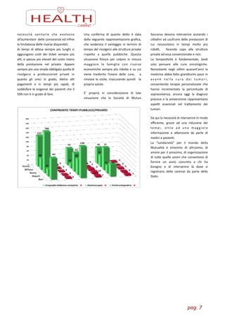 pag.	
  7	
  
necessità	
   sanitarie	
   che	
   evolvono	
  
all’aumentare	
  	
  delle	
  conoscenze	
  ed	
  inﬁne	
  
la	
  limitatezza	
  delle	
  risorse	
  disponibili.	
  
Ai	
   tempi	
   di	
   aesa	
   sempre	
   più	
   lunghi	
   si	
  
aggiungono	
   cosZ	
   dei	
   Zcket	
   sempre	
   più	
  
alZ,	
  e	
  spesso	
  più	
  elevaZ	
  del	
  costo	
  intero	
  
della	
   prestazione	
   nel	
   privato.	
   Appare	
  
sempre	
  più	
  una	
  strada	
  obbligata	
  quella	
  di	
  
rivolgersi	
   a	
   professionisZ	
   privaZ	
   in	
  
quanto	
   gli	
   unici	
   in	
   grado,	
   dietro	
   alZ	
  
pagamenZ	
   e	
   in	
   tempi	
   più	
   rapidi,	
   di	
  
soddisfare	
  le	
  esigenze	
  dei	
  pazienZ	
  che	
  il	
  
SSN	
  non	
  è	
  in	
  grado	
  di	
  fare.	
  
Una	
   conferma	
   di	
   quanto	
   deo	
   è	
   data	
  
dalla	
  seguente	
  rappresentazione	
  graﬁca,	
  
che	
   evidenzia	
   il	
   vantaggio	
   in	
   termini	
   di	
  
tempo	
  del	
  rivolgersi	
  alle	
  struure	
  private	
  
rispeo	
   a	
   quelle	
   pubbliche.	
   Questa	
  
situazione	
   ﬁnisce	
   per	
   colpire	
   in	
   misura	
  
maggiore	
   le	
   famiglie	
   con	
   risorse	
  
economiche	
  sempre	
  più	
  ridoe	
  e	
  su	
  cui	
  
viene	
   trasferito	
   l’onere	
   delle	
   cure,	
   	
   a	
  
rinviare	
   le	
   visite,	
   trascurando	
   quindi	
   	
   la	
  
propria	
  salute.	
  
E’	
   proprio	
   in	
   considerazione	
   di	
   tale	
  
situazione	
   che	
   le	
   Società	
   di	
   Mutuo	
  
Soccorso	
   devono	
   intervenire	
   aiutando	
   i	
  
ciadini	
  ad	
  usufruire	
  delle	
  prestazioni	
  di	
  
cui	
   necessitano	
   in	
   tempi	
   molto	
   più	
  
ridoL,	
   	
   facendo	
   capo	
   alle	
   struure	
  
private	
  ad	
  essa	
  convenzionate	
  e	
  non.	
  	
  
La	
   tempesZvità	
   è	
   fondamentale;	
   basZ	
  
solo	
   pensare	
   alle	
   cure	
   oncologiche.	
  
Nonostante	
   negli	
   ulZmi	
   quarant’anni	
   la	
  
medicina	
  abbia	
  fao	
  grandissimi	
  passi	
  in	
  
ava n Z	
   n e l l a	
   c u ra	
   d e i	
   t u m o r i ,	
  
consentendo	
   terapie	
   personalizzate	
   che	
  
hanno	
   incrementato	
   la	
   percentuale	
   di	
  
sopravvivenza,	
   ancora	
   oggi	
   la	
   diagnosi	
  
precoce	
  e	
  la	
  prevenzione	
  rappresentano	
  
aspeL	
   essenziali	
   nel	
   traamento	
   dei	
  
tumori.	
  	
  
Da	
  qui	
  la	
  necessità	
  di	
  intervenire	
  in	
  modo	
  
eﬃciente,	
   grazie	
   ad	
   una	
   riduzione	
   dei	
  
tempi,	
   oltre	
   ad	
   una	
   mag giore	
  
informazione	
   e	
   aenzione	
   da	
   parte	
   di	
  
medici	
  e	
  pazienZ.	
  	
  
La	
   “solidarietà”	
   per	
   il	
   mondo	
   della	
  
Mutualità	
   è	
   sinonimo	
   di	
   altruismo,	
   di	
  
amore	
  per	
  il	
  prossimo,	
  di	
  organizzazione	
  
di	
  tue	
  quelle	
  azioni	
  che	
  consentono	
  di	
  
fornire	
   un	
   aiuto	
   concreto	
   a	
   chi	
   ha	
  
bisogno	
   e	
   di	
   intervenire	
   là	
   dove	
   si	
  
registrano	
   delle	
   carenze	
   da	
   parte	
   dello	
  
Stato.
 