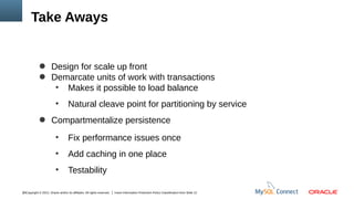 Take Aways

● Design for scale up front
● Demarcate units of work with transactions
●
Makes it possible to load balance
●

Natural cleave point for partitioning by service

● Compartmentalize persistence
●

Fix performance issues once

●

Add caching in one place

●

Testability

16Copyright © 2012, Oracle and/or its affiliates. All rights reserved.

Insert Information Protection Policy Classification from Slide 12

 
