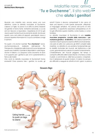 13
a cura di
Mariachiara Manopulo
Quando una malattia rara, ancora senza una cura
definitiva, come la distrofia muscolare di Duchenne,
colpisce un figlio, la paura è di solito la prima reazione
nei genitori. Si fanno tante, tantissime domande, a cui da
soli non riescono a rispondere. L’esperienza di chi ha già
vissuto questi momenti può sicuramente aiutarli. Anche per
questo, sono nati online siti appositi, specializzati, dove si
possono reperire informazioni e ci si può scambiare consigli
e opinioni.
Tra questi, c’è anche il portale “Tu e Duchenne” (www.
duchenneandyou.it), realizzato dall’azienda Ptc
Therapeutics, impegnata nella ricerca di nuove terapie per
questa rara malattia. Il portale è disponibile in varie lingue,
anche in italiano, e si propone come strumento di aiuto
e di supporto per i genitori e per chi è costantemente a
fianco dei malati.
Che cos’è la distrofia muscolare di Duchenne? Come
evolverà? Cosa possono fare i genitori, la scuola, gli
amici? Come si devono comportare? Il sito cerca di
dare una risposta a tutte queste domande, utilizzando
un linguaggio semplice, ma preciso dal punto di vista
scientifico, e soprattutto basandosi sull’esperienza di chi
ha già affrontato questa malattia, come medico o come
familiare.
La distrofia muscolare di Duchenne è una malattia
muscolare progressiva, causata dalla mancanza – per
mutazione genetica - di distrofina, che colpisce soprattutto
i bambini maschi (possono esserne affette anche le bimbe,
che però di solito non subiscono gli effetti completi della
malattia). La distrofina è una proteina fondamentale per
la stabilità strutturale dei muscoli, del diaframma e del
cuore, garantendone la salute e il corretto funzionamento.
L’indebolimento dei muscoli peggiora nel tempo e
comporta difficoltà nelle funzioni fisiche: si fa fatica a stare
in piedi, a camminare e, nelle fasi successive, a respirare.
Con il deteriorarsi di queste funzioni, il malato ha sempre
più difficoltà a eseguire le attività di tutti i giorni, e piano
Malattie rare: arriva
“Tu e Duchenne”, il sito web
che aiuta i genitori
13
fonte: jamanetwork.com
 