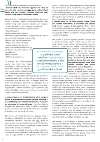 14
piano può arrivare a perdere la sua indipendenza.
I bambini affetti da Duchenne appaiono in salute al
momento della nascita, ma raggiungono molto più tardi
rispetto agli altri bambini i traguardi importanti dello
sviluppo, come sedersi, camminare e parlare.
Solitamente, tra i 2 e i 5 anni, i piccoli affetti da Duchenne
iniziano a mostrare i segni e i sintomi più evidenti della
malattia. Negli anni successivi possono poi insorgere
complicazioni polmonari o cardiache, anche letali.
Tra i sintomi della Duchenne ci possono essere:
• Cadute frequenti
• Ingrossamento del polpaccio
• Problemi di apprendimento e comportamentali, tra cui
scarsa attenzione e problemi di memoria
• Ritardo nello sviluppo della parola
• Ritardo nello sviluppo motorio
• Insolita andatura dondolante
• Difficoltà a stare al passo con gli
altri bambini durante il gioco e le
attività fisiche
• Riflessi indeboliti
• Difficoltà di respirazione.
La malattia ha sostanzialmente
quattro fasi. Nella fase iniziale
compaiono i primi sintomi, ed è
importante iniziare ad eseguire i
primi controlli regolari. Nella seconda
fase camminare diventa sempre
più difficile, e i segni della malattia sempre più evidenti. È
importante già da ora il monitoraggio dei muscoli cardiaci
e respiratori. Con la terza fase, la maggior parte dei
malati non riesce più a camminare e ha bisogno di una
sedia a rotelle motorizzata. Con la quarta e ultima fase,
si aggiungono problemi importanti agli arti superiori e alla
postura. Potrebbero inoltre essere necessari farmaci per il
cuore e un supporto respiratorio.
La diagnosi precoce è importantissima: prima vengono
avviate le strategie di trattamento e gestione, maggiore è
la possibilità di preservare la forza e la funzione muscolare
per un periodo di tempo più lungo. Inoltre, fare il prima
possibile i test genetici può servire a capire la mutazione
specifica che ha causato la malattia, offrendo la possibilità
di gestirla con un approccio più mirato.
Ogni anno, nel mondo, la Duchenne colpisce circa 1
bambino su 3.600-6.000. Un tempo, chi veniva colpito
difficilmente superava i vent’anni. Ma oggi, grazie ai
progressi della ricerca, l’aspettativa di vita è notevolmente
più alta e si sta facendo il possibile per trovare soluzioni
terapeutiche sempre più avanzate.
Attualmente, le strategie di gestione della malattia si
concentrano sul mantenimento della funzione muscolare
il più a lungo possibile e sulla gestione dei sintomi. I
farmaci utilizzati sono prevalentemente i corticosteroidi.
Non affrontano le cause, ma aiutano nella gestione dei
sintomi, preservando la forza muscolare e il movimento
e riducendo la possibilità di avere complicanze come la
scoliosi o problemi di respirazione. Importanti sono anche
gli integratori, per mantenere le ossa forti, la fisioterapia, i
tutori, l’esercizio fisico regolare.
I bambini affetti da Duchenne devono restare quanto
più possibile indipendenti. È importante che abbiano
degli hobby e seguano le loro passioni. Il tutto – come
ha sottolineato l’Osservatorio Malattie Rare - senza mai
dimenticare che anche l’equilibrio psicofisico dei genitori è
essenziale per far fronte al particolare impegno che questa
malattia richiede loro.
Nel portale si possono leggere tantissimi consigli: fare
un elenco di amici, parenti e altre persone vicine alle
quali chiedere aiuto, perché molti vorrebbero dare una
mano ma potrebbero non sapere come. Non bisogna
farsi assorbire completamente dal
ruolo di caregiver: non trascurare
la salute, mangiare in maniera
corretta e fare regolare attività
fisica è fondamentale. Gli affetti da
Duchenne devono fare una vita il
più possibile normale: avere amici,
studiare. Insomma, non devono
chiudersi tra le mura domestiche.
“Molto probabilmente - si legge nel
portale- le persone intorno a te non
conoscono la Duchenne. Spesso
le persone non sanno come reagire e possono aver paura
di ciò che non conoscono. Parlando a parenti, amici e
insegnanti della Duchenne e del suo sviluppo, le persone
che circondano te e tuo figlio possono sentirsi più a loro agio.
Quando parli della Duchenne ai bambini, per esempio ai
fratelli o agli amici di tuo figlio, fallo in modo che possano
comprendere ed essere pronti al modo in cui possono
esserne influenzati. Illustra il modo in cui la Duchenne avanza
e come verrà trattata. Lascia che esprimano le loro emozioni.
Incoraggia i bambini a trattare tuo figlio nel modo più normale
possibile. Ricorda loro che tuo figlio è costituito da molto più
che la semplice diagnosi della Duchenne. Tuo figlio ha sogni
e passioni, proprio come loro”.
Gli insegnanti devono essere coinvolti. A seconda dell’età,
il piccolo paziente avrà esigenze particolari anche a
scuola. È importante che sia spiegato ai maestri quali
sono i sintomi della malattia, trovare insieme soluzioni per
farlo partecipare alle gite, all’ora di educazione fisica, e,
soprattutto, farlo sentire il più possibile a suo agio.
Nel portale “Tu e Duchenne” è spiegato anche come
trovare un medico che tratti la malattia: l’elenco dei centri
specializzati si può trovare sul sito dell’Associazione italiana
di miologia (www.miologia.org).
Per maggiore supporto, i familiari dei malati possono anche
contattare due associazioni: Parent project onlus (www.
parentproject.it) e UILDM (www.uildm.org).
 