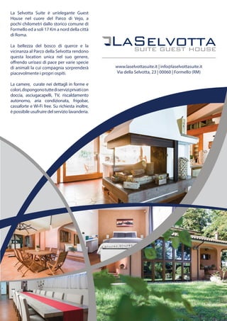 La Selvotta Suite è un’elegante Guest
House nel cuore del Parco di Vejo, a
pochi chilometri dallo storico comune di
Formello ed a soli 17 Km a nord della città
di Roma.
La bellezza del bosco di querce e la
vicinanza al Parco della Selvotta rendono
questa location unica nel suo genere,
offrendo un’oasi di pace per varie specie
di animali la cui compagnia sorprenderà
piacevolmente i propri ospiti.
La camere, curate nei dettagli in forme e
colori,dispongonotuttediserviziprivaticon
doccia, asciugacapelli, TV, riscaldamento
autonomo, aria condizionata, frigobar,
cassaforte e Wi-Fi free. Su richiesta inoltre,
è possibile usufruire del servizio lavanderia.
www.laselvottasuite.it | info@laselvottasuite.it
Via della Selvotta, 23 | 00060 | Formello (RM)
 