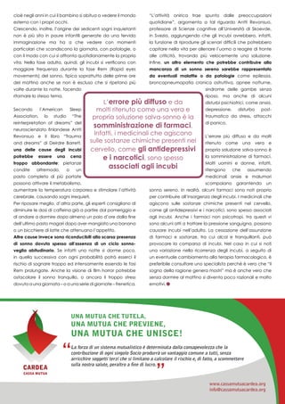 17
cioè negli anni in cui il bambino si abitua a vedere il mondo
esterno con i propri occhi.
Crescendo, inoltre, l’origine dei sedicenti sogni inquietanti
non è più sita in paure infantili generate da una fervida
immaginazione ma ha a che vedere con momenti
particolari che scandiscono la giornata, con patologie, o
con il modo con cui si affronta quotidianamente la propria
vita. Nella fase adulta, quindi, gli incubi si verificano con
maggiore frequenza durante la fase Rem (Rapid eyes
movements) del sonno, tipica soprattutto delle prime ore
del mattino anche se non è escluso che si ripetano più
volte durante la notte, facendo
ritornare lo stesso tema.
Secondo l’American Sleep
Association, lo studio “The
reinterpretation of dreams” del
neuroscienziato finlandese Antti
Revonsuo e il libro “Trauma
and dreams” di Deirdre Barrett,
una delle cause degli incubi
potrebbe essere una cena
troppo abbondante: pietanze
condite oltremodo, o un
pasto completo di più portate
possono attivare il metabolismo,
aumentare la temperatura corporea e stimolare l’attività
cerebrale, causando sogni irrequieti.
Per riposare meglio, d’altra parte, gli esperti consigliano di
diminuire le dosi di caffeina già a partire dal pomeriggio e
di andare a dormire dopo almeno un paio d’ore dalla fine
dell’ultimo pasto magari dopo aver mangiato una banana
o un bicchiere di latte che attenuano l’appetito.
Altre cause invece sono riconducibili alla scarsa presenza
di sonno dovuta spesso all’assenza di un ciclo sonno-
veglia abitudinario. Se infatti una notte si dorme poco,
in quella successiva con ogni probabilità potrà esserci il
rischio di sognare troppo ed intensamente essendo le fasi
Rem prolungate. Anche la visione di film horror potrebbe
ostacolare il sonno tranquillo, o ancora il troppo stress
dovuto a una giornata – o a una serie di giornate – frenetica.
“L’attività onirica trae spunto dalle preoccupazioni
quotidiane”, argomenta a tal riguardo Antti Revonsuo,
professore di Scienze cognitive all’Università di Skoevde,
in Svezia, aggiungendo che gli incubi avrebbero, infatti,
la funzione di riprodurre gli scenari difficili che potrebbero
capitare nella vita per allenare l’uomo a reagire di fronte
alle criticità, trovando più velocemente una soluzione.
Infine, un altro elemento che potrebbe contribuire alla
mancanza di un sonno sereno sarebbe rappresentato
da eventuali malattie o da patologie come epilessia,
broncopneumopatia cronica ostruttiva, apnee notturne,
sindrome delle gambe senza
riposo, ma anche di alcuni
disturbi psichiatrici, come ansia,
depressione, disturbo post-
traumatico da stress, attacchi
di panico.
L’errore più diffuso e da molti
ritenuto come una vera e
propria soluzione salva-sonno è
la somministrazione di farmaci.
Molti uomini e donne, infatti,
ritengono che assumendo
medicinali ansie e malumori
scompaiano garantendo un
sonno sereno. In realtà, alcuni farmaci sono noti proprio
per contribuire all’insorgenza degli incubi. I medicinali che
agiscono sulle sostanze chimiche presenti nel cervello,
come gli antidepressivi e i narcotici, sono spesso associati
agli incubi. Anche i farmaci non psicotropi, tra questi vi
sono alcuni atti a trattare la pressione sanguigna, possono
causare incubi nell’adulto. La cessazione dell’assunzione
di farmaci e sostanze, tra cui alcol e tranquillanti, può
provocare la comparsa di incubi. Nel caso in cui si noti
una variazione nella ricorrenza degli incubi, a seguito di
un eventuale cambiamento alla terapia farmacologica, è
preferibile consultare uno specialista perché è vero che “il
sogno della ragione genera mostri” ma è anche vero che
senza dormire al mattino si diventa poco razionali e molto
emotivi.
CARDEA
CASSA MUTUA
La forza di un sistema mutualistico è determinata dalla consapevolezza che la
contribuzione di ogni singolo Socio produrrà un vantaggio comune a tutti, senza
arricchire soggetti terzi che si limitano a calcolare il rischio e, di fatto, a scommettere
sulla nostra salute, peraltro a fine di lucro.
Una mutua che tutela,
una mutua che previene,
una mutua che unisce!
www.cassamutuacardea.org
info@cassamutuacardea.org
 