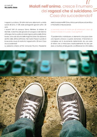 19
a cura di
Nicoletta Mele
I ragazzi si uccidono. Gli ultimi dati sono allarmanti: su 4mila
suicidi all’anno, il 12% vede protagonisti giovani sotto i 20
anni.
I recenti fatti di cronaca fanno riflettere: la lettera di
Michele, il dramma del giovane di Lavagna e del 22enne
di Rovigo che ha scelto di morire il giorno prima della (finta)
laurea, sono solo alcune delle tragiche storie che abbiamo
sentito nelle ultime settimane. Nel nostro Paese il suicidio è
la seconda causa di morte tra i ragazzi sotto i 20 anni. Cosa
sta succedendo?
Lo abbiamo chiesto al Prof. Armando Piccinni, Presidente
della Fondazione BRF Onlus, Istituto per la Ricerca Scientifica
in Psichiatria e Neuroscienze.
La seconda causa di morte per gli adolescenti, dopo gli
incidenti stradali, è il suicidio. Cosa significa?
“È problematico individuare un elemento che possa dare
una risposta univoca a questa domanda. Il fenomeno è
complesso ed è sicuramente determinato da una serie
di fattori che si intrecciano inestricabilmente tra loro per
dare un risultato di tale gravità. Le differenze tra i ritmi della
Malati nell’anima, cresce il numero
dei ragazzi che si suicidano.
Cosa sta succedendo?
19
 