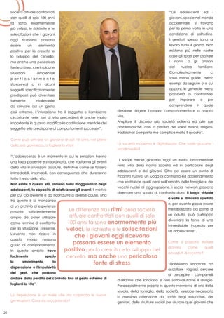 20
società attuale confrontati
con quelli di solo 100 anni
fa sono enormemente
più veloci, le richieste e le
sollecitazioni che i giovani
oggi ricevono possono
essere un elemento
positivo per la crescita e
lo sviluppo del cervello,
ma anche una pericolosa
fontedistress,cheinalcune
situazioni ambientali
p a r t i c o l a r m e n t e
sfavorevoli o in alcuni
soggetti specificatamente
predisposti può diventare
talmente intollerabile
da arrivare ad un gesto
così estremo. L’interazione tra il soggetto e l’ambiente
circostante nelle fasi di vita precedenti è anche molto
importante in quanto modifica la costituzione mentale del
soggetto e lo predispone ai comportamenti successivi”.
Come può arrivare un giovane di soli 16 anni, nel pieno
della sua giovinezza, a togliersi la vita?
“L’adolescenza è un momento in cui le emozioni hanno
una forza possente e straordinaria, che trasforma gli eventi
della vita in situazioni assolute, definitive come se fossero
irrimediabili, insanabili, con conseguenze che dureranno
tutto il resto della vita.
Non esiste a questa età, almeno nella maggioranza degli
adolescenti, la capacità di relativizzare gli eventi. Il motivo
per cui ciò avviene è da ricondurre a diverse cause, una
tra queste è la mancanza
di un archivio di esperienze
passate sufficientemente
ampio da poter utilizzare
come termine di confronto
per la situazione presente.
L’evento non riceve in
questo modo nessuna
guida di comportamento.
In questo ambito trova
facilmente spazio
lo smarrimento, la
disperazione e l’impulsività
dei gesti, che possono
andare dalla perdita del controllo fino al gesto estremo di
togliersi la vita”.
La depressione è un male che sta colpendo le nuove
generazioni. Cosa sta succedendo?
“Gli adolescenti ed i
giovani, specie nel mondo
occidentale, si trovano
per la prima volta in una
condizione di solitudine.
I genitori spesso sono al
lavoro tutto il giorno. Non
esistono più nelle nostre
case gli spazi per ospitare
i nonni o gli anziani
del nucleo familiare.
Complessivamente ci
sono meno guide, meno
esempi da seguire o a cui
opporsi, in generale meno
possibilità di confrontarsi
per imparare e per
comprendere in quale
direzione dirigere il proprio comportamento e la propria
vita.
Ampliare il discorso alla società odierna ed alle sue
problematiche, con la perdita dei valori morali, religiosi,
tradizionali completa ma complica molto il quadro”.
La società moderna è digitalizzata. Che ruolo giocano i
social media?
“I social media giocano oggi un ruolo fondamentale
nella vita della nostra società ed in particolare degli
adolescenti e dei giovani. Oltre ad essere un punto di
incontro nuovo, un luogo di confronto ed apprendimento
che sostituisce quelli persi nell’ambito della famiglia e dei
vecchi nuclei di aggregazione, i social network possono
diventare uno spazio di confronto duro. Il luogo virtuale
a volte si dimostra spietato
e, per quanto possa essere
metabolizzato da parte di
un adulto, può purtroppo
diventare la fonte di una
irrimediabile tragedia per
un adolescente”.
Come si possono evitare
drammi come quelli
accaduti di recente?
“Dobbiamo imparare ad
ascoltare i ragazzi, cercare
di percepire i campanelli
d’allarme che lanciano e non sottovalutarne il disagio.
Paradossalmente proprio in questo momento di crisi della
scuola, della famiglia, della società, sarebbe necessaria
la massima attenzione da parte degli educatori, dei
genitori, delle strutture sociali per aiutare quei giovani che
 