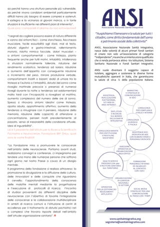 Direzione
operativa ed
organizzazione
Back Office
Consulenza mirata
per costituzione
o restyling
societario
Assistenza soci
dedicata ad hoc
con numero verde e
personale dedicato
Health Service
Provider con 1560
strutture sanitarie
sul territorio
Marketing
e strategie di
comunicazione
ai soci
Organizzazione
di convegni
nazionali
di settore
Formazione
personale interno
ed incaricati
al contatto
con i soci
Social Media
Strategist per una
comunicazione
al passo con i tempi
Consulenza
per compliance
e policy interna
Consulenza
giuridica
e fiscale
Operation
per la gestione dei
regolamenti
applicativi
Assistenza,
realizzazione
piattaforme,
siti web ed
aree intranet
Dati, studi
e ricerche
sul mondo
della Sanità
Integrativa
Ansi, Associazione Nazionale Sanità Integrativa,
nasce dalla volontà di alcuni primari fondi sanitari
di creare non solo un’associazione di categoria
“indipendente”,maancheuninterlocutorequalificato
che si renda portavoce attivo tra Istituzioni, Sistema
Sanitario Nazionale e Fondi Sanitari Integrativi.
ANSI vuole diventare il soggetto capace di
tutelare, aggregare e sostenere le diverse forme
mutualistiche operanti in Italia, che garantiscono
la salute di circa ¼ della popolazione italiana.
“Auspichiamoilbenessereelasalutepertuttii
cittadini,comedirittofondamentaledell’uomo
epatrimoniosocialedellacollettività”
www.sanitaintegrativa.org
segreteria@sanitaintegrativa.com
sia perché hanno una struttura personale più vulnerabile,
sia perché vivono condizioni ambientali particolarmente
difficili hanno più bisogno di essere compresi e sostenuti.
Il sostegno e la vicinanza ai giovani manca, o in tante
situazioni è insufficiente nei differenti piani di intervento”.
Quali sono i campanelli d’allarme da non sottovalutare?
“I segnali da cogliere possono essere di natura differente
e vanno dai sintomi fisici - come stanchezza, fiacchezza
muscolare, facile esauribilità agli sforzi, mal di testa,
disturbi digestivi e gastro-intestinali, rallentamento
motorio, ridotta mimica facciale, dolori muscolari –
a sintomi comportamentali - come tristezza, pianto
frequente anche per futili motivi, irritabilità, intolleranza
a situazioni normalmente tollerate, riduzione del
rendimento scolastico, tendenza ad isolarsi, riduzione
o aumento dell’appetito con conseguente riduzione
o incremento del peso, minore produzione verbale,
comportamenti insoliti o bizzarri; sbalzi di umore tra la
tristezza e l’euforia o l’irritabilità, disturbi del sonno come
risveglio mattinale precoce o presenza di numerosi
risvegli durante la notte o tendenza ad addormentarsi
molto tardi con l’incapacità a risvegliarsi al mattino,
aumento complessivo del numero delle ore di sonno.
Spesso si ritrovano sintomi ideativi come tristezza,
apatia abulia, appiattimento affettivo, aumento della
tendenza a rimuginare con il pensiero, riduzione della
memoria, riduzione delle capacità di attenzione o
concentrazione, pensieri rivolti prevalentemente al
passato, senso di inesorabiltà della condizione attuale,
idea di inguaribilità”.
Lei è il presidente dell’Istituto per la Ricerca Scientifica in
Psichiatria e Neuroscienze, Fondazione BRF Onlus, quali
sono le vostre finalità?
“La Fondazione mira a promuovere le conoscenze
nell’ambito delle neuroscienze. Portiamo avanti studi,
realizziamo convegni e conferenze, ci impegniamo per
tendere una mano alle numerose persone che soffrono
ogni giorno nel nostro Paese a causa di un disagio
mentale.
Il programma della fondazione si realizza attraverso: la
promozione la divulgazione e la diffusione della cultura,
delle innovazioni e delle conquiste che riguardano
il cervello; l’approfondimento della conoscenza
delle malattie mentali mediante la progettazione
e l’esecuzione di protocolli di ricerca; l’incontro
di studiosi provenienti da differenti discipline delle
neuroscienze con l’obiettivo di favorire l’integrazione
delle conoscenze e la collaborazione multidisciplinare
in ambiti di ricerca comuni e l’istituzione di centri di
eccellenza per il trattamento di disturbi psichiatrici rari
o complessi che trovano risposte deboli nell’ambito
dell’attuale organizzazione sanitaria”.
 