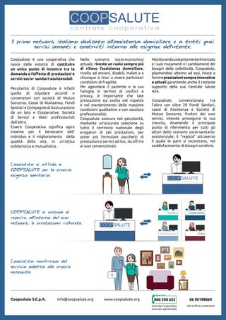 Coopsalute è una cooperativa che
nasce dalla volontà di costituire
un unico punto di incontro tra la
domanda e l’offerta di prestazioni e
servizi socio- sanitari-assistenziali.
Peculiarità di Coopsalute è infatti
quella di stipulare accordi e
convenzioni con società di Mutuo
Soccorso, Casse di Assistenza, Fondi
Sanitari e Compagnie di Assicurazione
da un lato e Cooperative, Società
di Servizi e liberi professionisti
dall’altro.
Essere Cooperativa significa agire
insieme per il benessere dell’
individuo e il miglioramento della
qualità della vita, in un’ottica
solidaristica e mutualistica.
Il primo network italiano dedicato all'assistenza domiciliare e a tutti quei
servizi pensati e costruiti intorno alle esigenze dell'utente.
Coopsalute S.C.p.A. info@coopsalute.org www.coopsalute.org
Nello scenario socio-economico
attuale, riveste un ruolo sempre più
di rilievo l’assistenza domiciliare,
rivolta ad anziani, disabili, malati e a
chiunque si trovi a vivere particolari
condizioni di fragilità.
Per agevolare il paziente e la sua
famiglia in termini di confort e
privacy, è importante che tale
prestazione sia svolta nel rispetto
e nel mantenimento delle massime
condizioni qualitative e con assoluta
professionalità.
Coopsalute assicura tali peculiarità,
mediante un’accurata selezione su
tutto il territorio nazionale degli
erogatori di tali prestazioni, per
poter poi formulare pacchetti di
prestazioni e servizi ad hoc, da offrire
ai suoi convenzionati.
Monitorandocostantementeilmercato
e i suoi mutamenti e i cambiamenti dei
bisogni della collettività, Coopsalute,
plasmandosi attorno ad essi, riesce a
fornireprestazionisempreinnovative
e attuali garantendo anche il costante
supporto della sua Centrale Salute
H24.
Coopsalute, convenzionata tra
l’altro con oltre 20 Fondi Sanitari,
casse di Assistenza e Società di
Mutuo Soccorso, fruitori dei suoi
servizi, intende proseguire la sua
crescita, divenendo il principale
punto di riferimento per tutti gli
attori dello scenario socio-sanitario-
assistenziale, il “regista” attraverso
il quale le parti si incontrano, nel
soddisfacimento di bisogni condivisi.
800 598 635
Centrale Cooperativa
(riservato agli Assistiti)
06 90198069
info e ufficio convenzioni
aderente A
aderente B
aderente C
aderente D
ade
ade
ade
ade
aderente A
aderente B
aderente C
aderente D
aderente A
aderente B
aderente C
aderente D
L'assistito si affida a
Coopsalute per la propria
esigenza sanitaria.
Coopsalute si occupa di
reperire, all'interno del suo
network, le prestazioni richieste.
L'assistito usufruisce del
servizio adatto alle proprie
necessità.
 