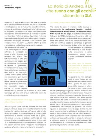 23
a cura di
Alessandro Brigato
Andrea ha 29 anni, da 4 è malato di SLA da 4. La malattia
gli ha tolto la possibilità di muoversi, ma non la sua grande
e innata passione per la musica. “Ho perso il movimento,
ma con gli occhi riesco a fare (quasi) tutto”, dice sempre.
Ed è davvero così: grazie ad un nuovo puntatore oculare
riesce persino a mixare i brani con gli occhi ed ha potuto
così riprendere l’attività di deejay. Il puntatore “è la mia
finestra sul mondo, la mia finestra sulla musica”, ha detto.
Ha creato una pagina Facebook, “Con Gli Occhi”, per
cercare persone che, come lui, utilizzano soltanto gli occhi
e che abbiano voglia di creare un progetto musicale.
“My window on the music” è
il suo primo singolo: da poche
settimane è scaricabile su
Itunes, e tutto il ricavato sarà
devoluto alla ricerca sulla
SLA: “spendendo la cifra che
quotidianamente pagate per
un caffè potete fare qualcosa
di grande, di grandissimo.
Troviamo insieme la cura per la
Sla e, nel frattempo, ascoltiamo
bella musica!”. Ha tanti sogni,
Andrea, come quello creare
una associazione per aiutare
tutti i malati più sfortunati. Ma
anche, perché no, partecipare
ai più grandi festival del mondo.
Per conoscerlo meglio, e
cercare di capire quanto
davvero la sua passione per la musica e l’aiuto della
tecnologia gli siano stati d’aiuto nella lotta contro la
malattia, lo abbiamo intervistato.
Andrea, prima di chiederti chi sei oggi, ci racconteresti di
chi era Andrea 5 anni fa?
“Ero un ragazzo come tanti altri. Studiare non mi è mai
piaciuto, dunque, dopo aver acquisito la licenza media
inferiore, ho iniziato a lavorare nell’impresa edile di mio
zio, impegnandomi al massimo affinché un giorno potessi
aprire la mia di azienda. Lavoravo molte ore al giorno,
ma riuscivo comunque a dedicare del tempo alla mia
ragazza, che ho conosciuto quando avevo 18 anni e lei
16, ai miei moltissimi amici e all’allenamento in piscina. Le
mie passioni principali erano i viaggi (me ne concedevo
qualcuno all’anno), i motori ed ovviamente la musica”.
Poi un giorno è successo qualcosa di diverso, ci puoi
raccontare come hai vissuto i primi sintomi?
“Ho vissuto la cosa in maniera molto ingenua e
inconsapevole: ho praticamente ignorato i continui,
dolorosi crampi e le fascicolazioni che facevano vibrare
tutti i muscoli del mio corpo fin dall’età adolescenziale.
Nell’aprile del 2012 inciampavo continuamente ed è così
che mi sono accorto che il mio piede sinistro ‘penzolava’
inerte dalla gamba, privo di vita. Soprattutto questo fatto,
unito alla continua, eccessiva stanchezza e generale
debolezza, mi convinsero ad andare a fare dei controlli
da uno specialista. In una prima
fase affrontavo la cosa dunque
molto serenamente e senza
preoccuparmi troppo, ignaro
di quello che sarebbe venuto in
seguito”.
Una volta avuta la diagnosi,
quali sono state le persone ed
eventualmente i medici e le
associazioni che ti sono state
vicine e in che modo?
“La persona che mi è stata più
vicino è stata Chiara, la mia
ragazza, che già dall’inizio aveva
intuito quanto la cosa fosse
grave. Mi ha sostenuto in tutto e
per tutto e mi ha accompagnato
nei vari ‘pellegrinaggi’ in giro per il mondo, in cerca di una
soluzione che purtroppo al momento non esiste. Per quanto
riguarda medici ed associazioni devo dire sinceramente
che, soprattutto all’inizio, mi hanno fatto sentire solo ed
abbandonato. Per carità, ho sempre avuto a che fare con
grandi professori che sanno quello che fanno e sono grandi
esperti, ma a cui purtroppo manca una certa umanità,
quell’empatia nei confronti del paziente. Per quanto
riguarda le associazioni invece la colpa è stata mia, nel
senso che sono stato io ad isolarmi, a chiudermi in me
stesso, a nascondermi e a non cercare l’aiuto di nessuno.
Infatti, quando sono venuti a sapere di me e del momento
criticissimo che stavo affrontando, mi sono stati molto vicini
e mi hanno aiutato, in particolare Aisla Sardegna, SLA:
un’isola nell’isola, e il Comitato 16 novembre Onlus nella
persona del grandissimo Salvatore Usala”.
Nella malattia sei riuscito a trovare la forza di continuare
a fare, ad accettare la vita come se tutto questo fosse un
La storia di Andrea, il Dj
che suona con gli occhi
sfidando la SLA
 