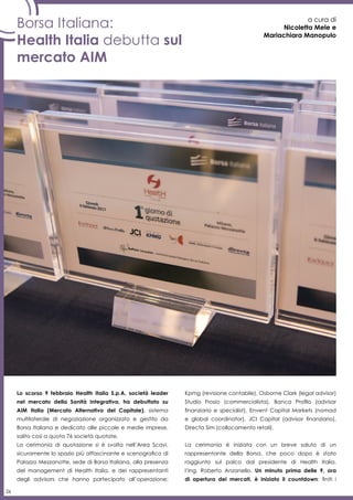 26
a cura di
Nicoletta Mele e
Mariachiara Manopulo
Lo scorso 9 febbraio Health Italia S.p.A, società leader
nel mercato della Sanità Integrativa, ha debuttato su
AIM Italia (Mercato Alternativo del Capitale), sistema
multilaterale di negoziazione organizzato e gestito da
Borsa Italiana e dedicato alle piccole e medie imprese,
salito così a quota 76 società quotate.
La cerimonia di quotazione si è svolta nell’Area Scavi,
sicuramente lo spazio più affascinante e scenografico di
Palazzo Mezzanotte, sede di Borsa Italiana, alla presenza
del management di Health Italia, e dei rappresentanti
degli advisors che hanno partecipato all’operazione:
Kpmg (revisione contabile), Osborne Clark (legal advisor)
Studio Frosio (commercialista), Banca Profilo (advisor
finanziario e specialist), Envent Capital Markets (nomad
e global coordinator), JCI Capital (advisor finanziario),
Directa Sim (collocamento retail).
La cerimonia è iniziata con un breve saluto di un
rappresentante della Borsa, che poco dopo è stato
raggiunto sul palco dal presidente di Health Italia,
l’Ing. Roberto Anzanello. Un minuto prima delle 9, ora
di apertura dei mercati, è iniziato il countdown: finiti i
Borsa Italiana:
Health Italia debutta sul
mercato AIM
 