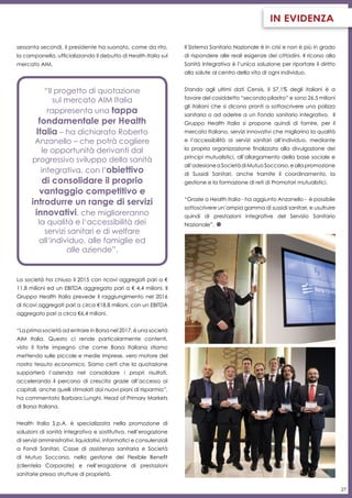 27
in evidenza
sessanta secondi, il presidente ha suonato, come da rito,
la campanella, ufficializzando il debutto di Health Italia sul
mercato AIM.
“Il progetto di quotazione
sul mercato AIM Italia
rappresenta una tappa
fondamentale per Health
Italia – ha dichiarato Roberto
Anzanello – che potrà cogliere
le opportunità derivanti dal
progressivo sviluppo della sanità
integrativa, con l’obiettivo
di consolidare il proprio
vantaggio competitivo e
introdurre un range di servizi
innovativi, che miglioreranno
la qualità e l‘accessibilità dei
servizi sanitari e di welfare
all‘individuo, alle famiglie ed
alle aziende”.
La società ha chiuso il 2015 con ricavi aggregati pari a €
11,8 milioni ed un EBITDA aggregato pari a € 4,4 milioni. Il
Gruppo Health Italia prevede il raggiungimento nel 2016
di ricavi aggregati pari a circa €18,8 milioni, con un EBITDA
aggregato pari a circa €6,4 milioni.
“La prima società ad entrare in Borsa nel 2017, è una società
AIM Italia. Questo ci rende particolarmente contenti,
visto il forte impegno che come Borsa Italiana stiamo
mettendo sulle piccole e medie imprese, vero motore del
nostro tessuto economico. Siamo certi che la quotazione
supporterà l’azienda nel consolidare i propri risultati,
accelerando il percorso di crescita grazie all’accesso ai
capitali, anche quelli stimolati dai nuovi piani di risparmio”,
ha commentato Barbara Lunghi, Head of Primary Markets
di Borsa Italiana.
Health Italia S.p.A. è specializzata nella promozione di
soluzioni di sanità integrativa e sostitutiva, nell’erogazione
di servizi amministrativi, liquidativi, informatici e consulenziali
a Fondi Sanitari, Casse di assistenza sanitaria e Società
di Mutuo Soccorso, nella gestione dei Flexible Benefit
(clientela Corporate) e nell’erogazione di prestazioni
sanitarie presso strutture di proprietà.
Il Sistema Sanitario Nazionale è in crisi e non è più in grado
di rispondere alle reali esigenze dei cittadini. Il ricorso alla
Sanità Integrativa è l’unica soluzione per riportare il diritto
alla salute al centro della vita di ogni individuo.
Stando agli ultimi dati Censis, il 57,1% degli italiani è a
favore del cosiddetto “secondo pilastro” e sono 26,5 milioni
gli italiani che si dicono pronti a sottoscrivere una polizza
sanitaria o ad aderire a un Fondo sanitario integrativo. Il
Gruppo Health Italia si propone quindi di fornire, per il
mercato Italiano, servizi innovativi che migliorino la qualità
e l’accessibilità ai servizi sanitari all’individuo, mediante
la propria organizzazione finalizzata alla divulgazione dei
principi mutualistici, all’allargamento della base sociale e
all’adesioneaSocietàdiMutuoSoccorso,eallapromozione
di Sussidi Sanitari, anche tramite il coordinamento, la
gestione e la formazione di reti di Promotori mutualistici.
“Grazie a Health Italia - ha aggiunto Anzanello - è possibile
sottoscrivere un’ampia gamma di sussidi sanitari, e usufruire
quindi di prestazioni integrative del Servizio Sanitario
Nazionale”.
 