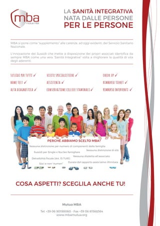 Nessuna distinzione per numero di componenti della famiglia
Nessuna distinzione di età
Sussidi per Single o Nucleo famigliare
Detraibilità fiscale (Art. 15 TUIR)
Nessuna disdetta all’associato
Durata del rapporto associativo illimitata
Soci e non “numeri”
perché abbiamo scelto mba?
rimborso interventi
home test
alta diagnostica
assistenza rimborso ticket
conservazione cellule staminali
visite specialistichesussidi per tutti check up
MBA si pone come “supplemento” alle carenze, ad oggi evidenti, del Servizio Sanitario
Nazionale.
L’innovazione dei Sussidi che mette a disposizione dei propri associati identifica da
sempre MBA come una vera “Sanità Integrativa” volta a migliorare la qualità di vita
degli aderenti.
Mutua MBA
Tel. +39 06 90198060 - Fax +39 06 61568364
www.mbamutua.org
 