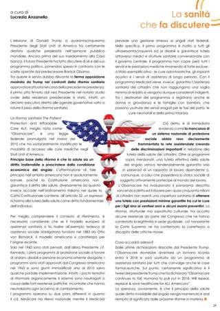 29
a cura di
Lucrezia Anzanello
L’elezione di Donald Trump a quarantacinquesimo
Presidente degli Stati Uniti di America ha certamente
destato qualche perplessità nell’opinione pubblica
mondiale. Ancora prima del suo insediamento alla Casa
bianca, il futuro Presidente ha fatto discutere di sé e del suo
programma politico, ponendosi spesso in contrasto con le
scelte operate dal predecessore Barack Obama.
Tra queste è senza dubbio rilevante la ferma opposizione
mostrata da Trump nei confronti della riforma sanitaria
approvataeattuatanelcorsodellaprecedentepresidenza.
Il primo atto firmato dal neo Presidente nel notorio studio
ovale della residenza presidenziale è stato, infatti, un
decreto esecutivo diretto alle agenzie governative volto a
ridurre il peso della riforma sanitaria.
La riforma sanitaria The Patient
Protection and Affordable
Care Act, meglio nota come
“Obamacare”, è una legge
federale promulgata nel marzo del
2010 che ha sostanzialmente modificato le
modalità di accesso alle cure mediche negli
Stati Uniti d’America.
Principio base della riforma è che la salute sia un
diritto inalienabile a prescindere dalla condizione
economica del singolo. L’affermazione di tale
principio nell’ambito americano non è assolutamente
banale, poiché la Costituzione americana non
garantisce il diritto alla salute, diversamente da quanto
invece accade nell’ordinamento italiano nel quale la
Carta Costituzionale contiene, all’articolo 32, un espresso
richiamo alla tutela della salute come diritto fondamentale
dell’individuo.
Per meglio comprendere il contesto di riferimento, è
necessario considerare che se il modello europeo di
assistenza sanitaria si fa risalire all’esempio tedesco di
assistenza sociale obbligatoria fondato nel 1883 da Otto
von Bismarck, il modello americano si caratterizza per
l’origine recente.
Solo nel 1960 sono stati pensati, dall’allora Presidente J.F.
Kennedy, i primi programmi di protezione sociale a favore
di anziani, disabili e persone economicamente disagiate; i
programmi sono stati approvati dal Congresso americano
nel 1965 e sono giunti immodificati sino al 2010 salvo
qualche parziale implementazione. Infatti, i pochi tentativi
di riformare organicamente il sistema sono naufragati a
causa delle forti resistenze politiche incontrate che hanno
neutralizzato ogni accenno di cambiamento.
I programmi operano su due piani differenti in quanto
il cd. Medicare ha rilievo nazionale mentre il Medicaid
prevede una gestione rimessa ai singoli stati federali.
Nello specifico, il primo programma è rivolto a tutti gli
ultrasessantacinquenni ed ai disabili e garantisce tutela
attraverso medici e strutture sanitarie convenzionate con
il governo centrale. Il programma non copre però tutti i
servizi e le prestazioni mediche rimanendo di fatte escluse -
a titolo esemplificativo - le cure odontoiatriche, gli impianti
acustici e i servizi di assistenza di lungo periodo. Con il
programma Medicaid viene, invece, garantita l’assistenza
sanitaria dei cittadini che non raggiungono una soglia
minima di reddito e vengono dunque considerati indigenti.
Tra i destinatari del programma si registrano anche le
donne in gravidanza e le famiglie con bambini, che
possono usufruire dei servizi erogati per le fasi del parto, le
cure neonatali e della prima infanzia.
Ciò detto, è di immediata
evidenza come la mancanza di
un sistema nazionale di protezione
sociale abbia reso decisamente
frammentata la rete assistenziale creando
delle discriminazioni importanti in relazione alla
tutela della salute dei cittadini. Oltre ai programmi
sopra menzionati, una tutela effettiva della salute
del singolo veniva tendenzialmente garantita solo
in presenza di un rapporto di lavoro dipendente o,
comunque, a colui che possedeva lo status sociale di
soggetto attivamente partecipe al mondo del lavoro.
L’Obamacare ha rivoluzionato il panorama descritto
sancendo il diritto ed il dovere per i quasi cinquanta milioni
di cittadini non aventi una copertura sanitaria di ottenere
una tutela con prestazioni minime garantite tra cui le cure
per i figli sino ai ventisei anni e alcuni esami preventivi. La
riforma, strutturale ma soprattutto culturale, ha accolto
alcune resistenze da parte del Congresso che ne hanno
contestato la legittimità in sede giudiziale; ciò nonostante
la Corte Suprema ne ha confermato la correttezza a
discapito delle critiche mosse.
Cosa accadrà adesso?
Dalle ultime dichiarazioni rilasciate dal Presidente Trump,
l’Obamacare dovrebbe diventare un lontano ricordo
entro il 2018 e sarà sostituita da un programma di
assistenza sanitaria per tutti che coinvolge anche le case
farmaceutiche. Sul punto, certamente significativo è il
tweet del presidente Trump che ha dichiarato “Obamacare
continues to fail. Humana to pull out in 2018. Will repeal,
replace & save healthcare for ALL Americans”.
La speranza, ovviamente, è che il principio della salute
quale diritto inviolabile del singolo venga mantenuto e anzi
riempito di significato dalle prossime riforme in materia.
La sanità
che fa discutere
 