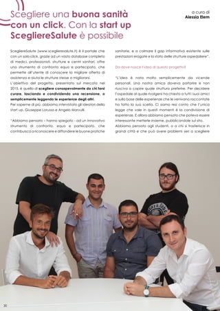 30
Scegliere una buona sanità
con un click. Con la start up
ScegliereSalute è possibile
a cura di
Alessia Elem
ScegliereSalute (www.sceglieresalute.it) è il portale che
con un solo click, grazie ad un vasto database completo
di medici, professionisti, strutture e centri sanitari, offre
uno strumento di confronto equo e partecipato, che
permette all’utente di conoscere la migliore offerta di
assistenza e aiuta le strutture stesse a migliorarsi.
L’obiettivo del progetto, presentato sul mercato nel
2015, è quello di scegliere consapevolmente da chi farsi
curare, lasciando e condividendo una recensione, o
semplicemente leggendo le esperienze degli altri.
Per saperne di più, abbiamo intervistato gli ideatori della
start up, Giuseppe Lorusso e Angelo Marvulli.
“Abbiamo pensato – hanno spiegato - ad un innovativo
strumento di confronto, equo e partecipato, che
contribuisca a riconoscere e diffondere le buone pratiche
sanitarie, e a colmare il gap informativo esistente sulle
prestazioni erogate e lo stato delle strutture ospedaliere”.
Da dove nasce l’idea di questo progetto?
“L’idea è nata molto semplicemente da vicende
personali. Una nostra amica doveva partorire e non
riusciva a capire quale struttura preferire. Per decidere
l’ospedale al quale rivolgersi ha chiesto a tutti i suoi amici
e sulla base delle esperienze che le venivano raccontate
ha fatto la sua scelta. Ci siamo resi conto che l’unica
legge che vale in questi momenti è la condivisione di
esperienze. E allora abbiamo pensato che poteva essere
interessante metterle insieme, pubblicandole sul sito.
Abbiamo pensato agli studenti, o a chi si trasferisce in
grandi città e che può avere problemi seri a scegliere
30
 