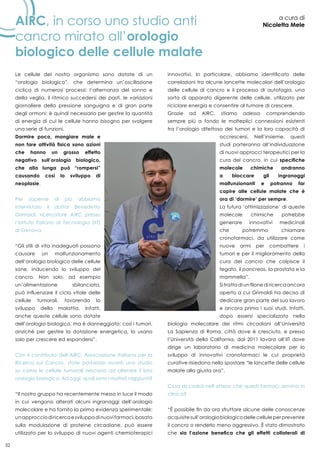 32
Airc, in corso uno studio anti
cancro mirato all’orologio
biologico delle cellule malate
a cura di
Nicoletta Mele
Le cellule del nostro organismo sono dotate di un
“orologio biologico”, che determina un’oscillazione
ciclica di numerosi processi: l’alternanza del sonno e
della veglia, il ritmico succedersi dei pasti, le variazioni
giornaliere della pressione sanguigna e di gran parte
degli ormoni; è quindi necessario per gestire la quantità
di energia di cui le cellule hanno bisogno per svolgere
una serie di funzioni.
Dormire poco, mangiare male e
non fare attività fisica sono azioni
che hanno un grosso effetto
negativo sull’orologio biologico,
che alla lunga può “rompersi”
causando così lo sviluppo di
neoplasie.
Per saperne di più abbiamo
intervistato il dottor Benedetto
Grimaldi, ricercatore AIRC presso
l’Istituto Italiano di Tecnologia (IIT)
di Genova:
“Gli stili di vita inadeguati possono
causare un malfunzionamento
dell’orologio biologico delle cellule
sane, inducendo lo sviluppo del
cancro. Non solo, ad esempio
un’alimentazione sbilanciata,
può influenzare il ciclo vitale delle
cellule tumorali, favorendo lo
sviluppo della malattia. Infatti,
anche queste cellule sono dotate
dell’orologio biologico, ma è danneggiato; così i tumori,
anziché per gestire la dotazione energetica, lo usano
solo per crescere ed espandersi”.
Con il contributo dell’AIRC, Associazione Italiana per la
Ricerca sul Cancro, state portando avanti uno studio
su come le cellule tumorali riescano ad alterare il loro
orologio biologico. Ad oggi, quali sono i risultati raggiunti?
“Il nostro gruppo ha recentemente messo in luce il modo
in cui vengono alterati alcuni ingranaggi dell’orologio
molecolare e ha fornito la prima evidenza sperimentale:
unapprocciodiricercaesviluppodinuovifarmaci,basato
sulla modulazione di proteine circadiane, può essere
utilizzato per lo sviluppo di nuovi agenti chemioterapici
innovativi. In particolare, abbiamo identificato delle
correlazioni tra alcune lancette molecolari dell’orologio
delle cellule di cancro e il processo di autofagia, una
sorta di apparato digerente delle cellule, utilizzato per
riciclare energia e consentire al tumore di crescere.
Grazie ad AIRC, stiamo adesso comprendendo
sempre più a fondo le molteplici connessioni esistenti
tra l’orologio difettoso dei tumori e la loro capacità di
accrescersi. Nell’insieme, questi
studi porteranno all’individuazione
di nuovi approcci terapeutici per la
cura del cancro, in cui specifiche
molecole chimiche andranno
a bloccare gli ingranaggi
malfunzionanti e potranno far
capire alle cellule malate che è
ora di ‘dormire’ per sempre.
La futura ‘ottimizzazione’ di queste
molecole chimiche potrebbe
generare innovativi medicinali
che potremmo chiamare
cronofarmaci, da utilizzare come
nuove armi per combattere i
tumori e per il miglioramento della
cura del cancro che colpisce il
fegato, il pancreas, la prostata e la
mammella”.
Si tratta di un filone di ricerca ancora
aperto a cui Grimaldi ha deciso di
dedicare gran parte del suo lavoro
e ancora prima i suoi studi. Infatti,
dopo essersi specializzato nella
biologia molecolare dei ritmi circadiani all’Università
La Sapienza di Roma, città dove è cresciuto, e presso
l’Università della California, dal 2011 lavora all’IIT dove
dirige un laboratorio di medicina molecolare per lo
sviluppo di innovativi cronofarmaci le cui proprietà
curative risiedono nello spostare “le lancette delle cellule
malate alla giusta ora”.
Cosa accadrà nell’attesa che questi farmaci arrivino in
clinica?
“È possibile fin da ora sfruttare alcune delle conoscenze
acquisite sull’orologio biologico delle cellule per prevenire
il cancro o renderlo meno aggressivo. È stato dimostrato
che sia l’azione benefica che gli effetti collaterali di
 