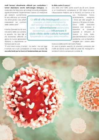 33
molti farmaci attualmente utilizzati per combattere i
tumori dipendono anche dall’orologio biologico. Le
molecole che bloccano gli orologi tumorali potrebbero
significativamente implementare l’azione di medicinali
già esistenti, aumentando
la loro efficacia sul tumore,
ma diminuendo i loro effetti
indesiderati nei confronti
delle cellule sane”.
Il dottor Grimaldi ha 42 anni,
nel pieno della sua carriera,
è sposato, ha due figli e
sta lavorando affinché un
giorno le nuove generazioni
abbiano a disposizione un
farmaco per le cure.
“È una corsa contro il tempo - ha detto - ma ad oggi
il tumore non è più considerato un male incurabile. La
raccolta fondi per la ricerca è fondamentale per vincere
la sfida contro il cancro”.
Una sfida che l’AIRC porta avanti da 50 anni. Grazie
a un investimento complessivo di 102 milioni di euro,
l’Associazione Italiana per la Ricerca sul Cancro e la
sua Fondazione hanno
recentemente assegnato
i fondi per 602 progetti di
ricerca e 78 borse di studio.
Circa 5.000 ricercatori
possono così lavorare in
laboratori di università,
ospedali e istituzioni di
ricerca in tutta Italia,
prevalentemente in strutture
pubbliche, con un beneficio
tangibile per i sistemi della
ricerca e della sanità del nostro Paese.
Un vero e proprio esercito di scienziati composto per
il 63% da donne e per il 52% da under 40, impegnati a
rendere il cancro sempre più curabile.
 