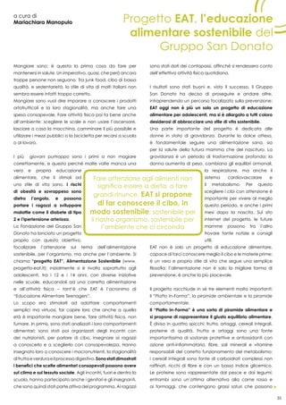 35
a cura di
Mariachiara Manopulo
Mangiare sano: è questa la prima cosa da fare per
mantenersi in salute. Un imperativo, quasi, che però ancora
troppe persone non seguono. Tra junk food, cibo di bassa
qualità, e sedentarietà, lo stile di vita di molti italiani non
sembra essere infatti troppo corretto.
Mangiare sano vuol dire imparare a conoscere i prodotti
ortofrutticoli e la loro stagionalità, ma anche fare una
spesa consapevole. Fare attività fisica poi fa bene anche
all’ambiente: scegliere le scale e non usare l’ascensore,
lasciare a casa la macchina, camminare il più possibile e
utilizzare i mezzi pubblici o la bicicletta per recarsi a scuola
o al lavoro.
I più giovani purtroppo sono i primi a non magiare
correttamente, e questo perché molte volte manca una
vera e propria educazione
alimentare, che li stimoli ad
uno stile di vita sano. I rischi
di obesità e sovrappeso sono
dietro l’angolo, e possono
portare i ragazzi a sviluppare
malattie come il diabete di tipo
2 e l’ipertensione arteriosa.
La Fondazione del Gruppo San
Donato ha lanciato un progetto
proprio con questo obiettivo,
focalizzare l’attenzione sul tema dell’alimentazione
sostenibile, per l’organismo, ma anche per l’ambiente. Si
chiama “progetto EAT”, Alimentazione Sostenibile (www.
progetto-eat.it); inizialmente si è rivolto soprattutto agli
adolescenti, tra i 12 e i 14 anni, con diverse iniziative
nelle scuole, educandoli ad una corretta alimentazione
e all’attività fisica – tant’è che EAT è l’acronimo di
“Educazione Alimentare Teenagers”.
Lo scopo era stimolarli ad adottare comportamenti
semplici ma virtuosi, far capire loro che anche a quella
età è importante mangiare bene, fare attività fisica, non
fumare. In primis, sono stati analizzati i loro comportamenti
alimentari; sono stati poi organizzati degli incontri con
dei nutrizionisti, per parlare di cibo, insegnare ai ragazzi
a conoscerlo e a sceglierlo con consapevolezza. Hanno
insegnato loro a conoscere i macronutrienti, la stagionalità
difruttaeverduraeilprocessodigestivo.Sonostatidimostrati
i benefici che scelte alimentari consapevoli possono avere
sul clima e sul tessuto sociale. Agli incontri, fuori e dentro la
scuola, hanno partecipato anche i genitori e gli insegnanti,
che sono quindi stati parte attiva del programma. Ai ragazzi
sono stati dati dei contapassi, affinché si rendessero conto
dell’effettiva attività fisica quotidiana.
I risultati sono stati buoni e, visto il successo, il Gruppo
San Donato ha deciso di proseguire e andare oltre,
intraprendendo un percorso focalizzato sulla prevenzione:
EAT oggi non è più un solo un progetto di educazione
alimentare per adolescenti, ma si è allargato a tutti coloro
desiderosi di abbracciare uno stile di vita sostenibile.
Una parte importante del progetto è dedicata alle
donne in stato di gravidanza. Durante la dolce attesa,
è fondamentale seguire una alimentazione sana, sia
per la salute della futura mamma che del nascituro. La
gravidanza è un periodo di trasformazione profonda: la
donna aumenta di peso, cambiano gli equilibri ormonali,
la respirazione, ma anche il
sistema cardiovascolare e
il metabolismo. Per questo
scegliere i cibi con attenzione è
importante per vivere al meglio
questo periodo, e anche i primi
mesi dopo la nascita. Sul sito
internet del progetto, le future
mamme possono tra l’altro
trovare tante notizie e consigli
utili.
EAT non è solo un progetto di educazione alimentare,
capace di farci conoscere meglio il cibo e le materie prime;
è un vero e proprio stile di vita che segue una semplice
filosofia: l’alimentazione non è solo la migliore forma di
prevenzione, è anche la più piacevole.
Il progetto racchiude in sé tre elementi molto importanti:
il “Piatto In-Forma”, la piramide ambientale e la piramide
comportamentale.
Il “Piatto In-Forma” è una sorta di piramide alimentare e
si propone di rappresentare il giusto equilibrio alimentare.
È diviso in quattro spicchi: frutta, ortaggi, cereali integrali,
proteine di qualità. Frutta e ortaggi sono una fonte
importantissima di sostanze protettive e antiossidanti con
azione anti-infiammatoria, fibre, sali minerali e vitamine
responsabili del corretto funzionamento del metabolismo;
i cereali integrali sono fonte di carboidrati complessi non
raffinati, ricchi di fibre e con un basso indice glicemico.
Le proteine sono rappresentate dal pesce e dai legumi:
entrambi sono un’ottima alternativa alla carne rossa e
ai formaggi, che contengono grassi saturi che possono
Progetto EAT, l’educazione
alimentare sostenibile del
Gruppo San Donato
 