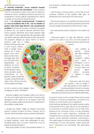 36
essere pericolosi per la salute.
La “piramide ambientale”, invece, evidenzia l’impatto
ecologico dei diversi cibi sull’ambiente. In alto si trovano
i cibi la cui produzione inquina di più (carni e latticini) e
richiede più acqua, andrebbero pertanto consumati con
moderazione. In basso quelli più sostenibili (frutta, verdura
e cereali), da assumere più frequentemente.
Infine, c’è la “piramide comportamentale”: il simbolo di
un “sano ed equilibrato stile di vita”, che ha l’obiettivo di
guidarci nella scelta degli alimenti e dei comportamenti
quotidiani. È formata da sei sezioni, contenenti vari gruppi
di alimenti, più una sezione dedicata all’attività fisica.
Ciascun gruppo alimentare deve essere presente nella
nostra dieta in modo proporzionale alla grandezza della
sua sezione. Alla base della Piramide troviamo gli alimenti
che possiamo utilizzare più spesso mentre, al vertice,
troviamo quelli che è meglio
limitare. Dal basso verso l’alto
ci sono: acqua, verdura,
frutta e ortaggi; pane,
patate, riso e pasta;
legumi, uova, carne
bianca e olio d’oliva;
formaggi, pizza, fritti;
e in cima dolci e fritti.
Bisognerebbe poi
dedicare 60 minuti
al giorno all’attività
fisicaeallosport:calcio,
tennis, bicicletta, basket.
Confrontando le due
piramidi, quella ambientale
e quella comportamentale, si
vede come i cibi più sani siano
anche quelli più ecologici.
Sul sito si possono anche leggere i dieci
consigli per un piatto “IN-FORMA”:
1. Quando scegliete cosa mangiare, fatelo con la testa e
non solo con la gola. Varia le tue scelte in modo da dare
all’organismo tutto quello di cui ha bisogno. Metti sulla
bilancia le calorie: quelle assunte devono corrispondere il
più possibile a quelle spese
2. Mangia più cereali, meglio se integrali. Consumate
almeno 5 porzioni al giorno di frutta e verdura, fonti di
vitamine, sali minerali, fibre, acqua e sostanze antiossidanti.
3. Limita i grassi ma non rinunciare al gusto. Prediligi quelli
di origine vedetale, come l’olio extravergine di oliva.
Mangiate pesce due o tre volte a settimana: è ricco di
preziosi acidi grassi Omega 3.
4. Bere acqua purifica il corpo. Consumatene almeno 1,5-
2 litri al giorno. Andateci piano invece con le bevande
zuccherate.
5. Fate la spesa a stomaco pieno e con la lista di cosa
comprare. Eviterete di farvi guidare dalla gola: ne
beneficeranno la vostra salute e le vostre tasche.
6. Fate tre pasti al giorno e, se preferite, fate due spuntini al
giorno: sono una buona soluzione per disinnescare la fame
e avere l’energia necessaria per nutrire mente e corpo.
7. Non sottovalutate la prima colazione e non saltate mai
i pasti.
8. Consumate legumi 1-2 volte alla settimana, anche
abbinati con pasta e riso. Sono una fonte preziosa di
proteine e possono sostituire carne
e pesce.
9. Non credete ai
miracoli: bando
alle diete restrittive.
Causano il
cosiddetto “effetto
yoyo”: prima si
dimagrisce e poi si
ingrassa. Per essere
in buona salute non
servono digiuni,
fatiche eccessive
in palestra e diete
sbilanciate.
10. Usate poco sale. Non serve
per gustare il cibo al meglio. Il
sale è già presente in tanti alimenti e
l’eccesso potrebbe favorire la comparsa
di problemi come l’ipertensione arteriosa. Usate
sale iodato per prevenire alcune malattie della tiroide.
Si possono trovare anche consigli utili per fare la spesa
al meglio e in maniera consapevole, e c’è persino una
sezione con tante ricette, sane e appetitose.
Fare attenzione agli alimenti non significa essere a dieta,
o fare grandi rinunce: ogni cibo ha le sue proprietà e,
se consumato in quantità corretta, non fa male. EAT si
propone di far conoscere il cibo, in modo sostenibile;
sostenibile per il nostro organismo, sostenibile per
l’ambiente che ci circonda. Perché rispettare noi stessi
significa anche rispettare l’ambiente, assecondare il
ritmo delle stagioni e ridurre lo spreco. Se la sostenibilità
ambientale è il futuro del pianeta, quella alimentare
sarà il testamento da trasmettere alle generazioni
future.
36
 