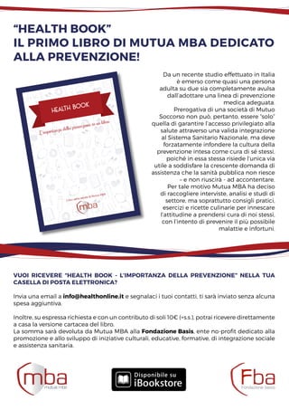 “Health Book”
il primo libro di mutua mba dedicato
alla prevenzione!
L‘importanza della prevenzione in un libro
Health book
I libri della salute di Mutua MBA
Da un recente studio effettuato in Italia
è emerso come quasi una persona
adulta su due sia completamente avulsa
dall’adottare una linea di prevenzione
medica adeguata.
Prerogativa di una società di Mutuo
Soccorso non può, pertanto, essere “solo”
quella di garantire l’accesso privilegiato alla
salute attraverso una valida integrazione
al Sistema Sanitario Nazionale, ma deve
forzatamente infondere la cultura della
prevenzione intesa come cura di sé stessi,
poiché in essa stessa risiede l’unica via
utile a soddisfare la crescente domanda di
assistenza che la sanità pubblica non riesce
– e non riuscirà - ad accontentare.
Per tale motivo Mutua MBA ha deciso
di raccogliere interviste, analisi e studi di
settore, ma soprattutto consigli pratici,
esercizi e ricette culinarie per innescare
l’attitudine a prendersi cura di noi stessi,
con l’intento di prevenire il più possibile
malattie e infortuni.
Vuoi ricevere “Health Book - L’importanza della prevenzione” nella tua
casella di posta elettronica?
Invia una email a info@healthonline.it e segnalaci i tuoi contatti, ti sarà inviato senza alcuna
spesa aggiuntiva.
Inoltre, su espressa richiesta e con un contributo di soli 10€ (+s.s.), potrai ricevere direttamente
a casa la versione cartacea del libro.
La somma sarà devoluta da Mutua MBA alla Fondazione Basis, ente no-profit dedicato alla
promozione e allo sviluppo di iniziative culturali, educative, formative, di integrazione sociale
e assistenza sanitaria.
 