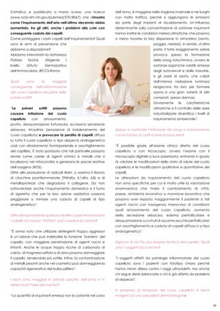 39
Cattolica, e pubblicata a marzo scorso, una ricerca
(www.ncbi.nlm.nih.gov/pubmed/27018067) che dimostra
come l’inquinamento dell’aria nell’ultimo decennio abbia
aumentato, tra gli altri, anche i problemi alla cute con
conseguente caduta dei capelli.
Come proteggere i nostri capelli dall’inquinamento? Quali
sono le armi di prevenzione che
abbiamo a disposizione?
Abbiamo intervistato la dottoressa
Patrizia Teofoli, Dirigente I
livello Istituto Dermopatico
dell’Immacolata, IRCCS-Roma.
Quali sono le maggiori
conseguenze dell’infiammazione
del cuoio capelluto da parte delle
polveri sottili?
“Le polveri sottili possono
causare irritazione del cuoio
capelluto con arrossamento,
prurito, desquamazione furfuracea, eccessiva secrezione
sebacea, tricodinia (sensazione di indolenzimento del
cuoio capelluto) e provocare la perdita di capelli diffusa
su tutto il cuoio capelluto o tipo alopecia androgenetica
cioè con diradamento frontoparietale e assottigliamento
del capillizio. È stato ipotizzato che tali particelle possano
servire come carrier di agenti chimici e metalli che si
localizzano nel mitocondrio e generano le specie reattive
dell’ossigeno (ROS).
Oltre alla produzione di radicali liberi, si osserva il rilascio
di citochine proinfiammatorie (TNFalfa, IL1alfa, IL8) e di
metalloproteasi che degradano il collagene. Da non
sottovalutare anche l’inquinamento domestico e il fumo
di sigaretta che per la loro azione ossidativa possono
peggiorare o mimare una caduta di capelli di tipo
androgenetico”.
Oltreall’inquinamentoqualisonolealtrecause?Anchelavarsi
i capelli con acqua “trattata” può causarne la caduta?
“È ormai noto che utilizzare detergenti troppo aggressivi
è un’azione che può indebolire la funzione ‘barriera’ del
capello, con maggiore penetrazione di agenti nocivi e
irritanti. Anche le acque troppo ricche di carbonato di
calcio, di magnesio solfato e di cloro possono danneggiare
il capello, rendendolo più sottile. Infine, la contaminazione
di metalli pesanti anche nei cosmetici può danneggiare la
capacità rigenerativa del bulbo pilifero”.
I rischi sono maggiori in periodi specifici dell’anno e in
determinati Paesi del mondo?
“La quantità di inquinanti emessa non è costante nel corso
dell’anno, è maggiore nella stagione invernale e nei luoghi
con molto traffico, perché si aggiungono le emissioni
da parte degli impianti di riscaldamento. Un’influenza
determinante sulla concentrazione di sostanze inquinanti
hanno inoltre le condizioni meteo-climatiche che possono
o meno favorire la loro dispersione in atmosfera (vento,
pioggia, nebbia). In estate, d’altra
parte, il forte irraggiamento solare
provoca spesso la formazione
dello smog fotochimico, ovvero le
sostanze organiche volatili, emesse
dagli autoveicoli e dalle industrie,
e gli ossidi di azoto, che colpiti
dall’intensa radiazione luminosa
reagiscono tra loro per formare
ozono e una gran varietà di altri
composti, spesso dannosi.
Ovviamente le caratteristiche
climatiche e il controllo delle aree
industrializzate diversifica i livelli di
inquinamento ambientale”.
Spesso si confonde l’irritazione da smog e inquinamento
con la forfora, è così? Come riconoscerla?
“È possibile grazie all’esame clinico diretto del cuoio
capelluto o con tricoscopio, ovvero l’esame con il
microscopio digitale a luce polarizzata, entrambi in grado
di valutare le modificazioni dello stato di salute del cuoio
capelluto e le modificazioni qualitative e quantitative dei
capelli.
Le alterazioni da inquinamento del cuoio capelluto
non sono specifiche per cui è molto utile la valutazione
anamnestica che rivela il cambiamento di città,
paese, ambiente lavorativo o mansione lavorativo che
possono aver esposto maggiormente il paziente a tali
agenti nocivi con insorgenza improvvisa di condizioni
quali arrossamento del cuoio capelluto, aumento
della secrezione sebacea, edema perifollicolare e
desquamazione o cumuli di squame secche perifollicolari
con assottigliamento e caduta di capelli diffusa o a tipo
androgenetico”.
Ognuno di noi ha una propria struttura del capello. Quali
sono i soggetti più a rischio?
“I soggetti affetti da patologie infiammatorie del cuoio
capelluto sono i pazienti con fototipo chiaro perché
hanno minor difesa contro i raggi ultravioletti, ma anche
chi segue diete sbilanciate o chi è già affetto da problemi
di alopecia”.
In presenza di irritazione del cuoio capelluto è bene
rivolgersi ad uno specialista dermatologo?
 