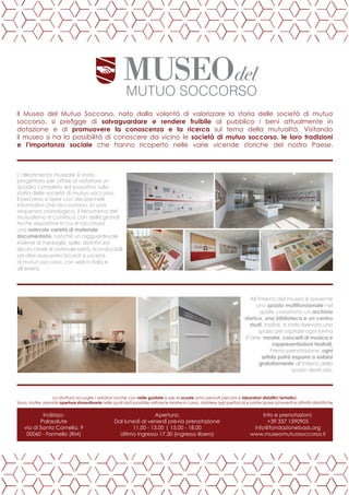 L’allestimento museale è stato
progettato per offrire al visitatore un
quadro completo ed esaustivo sulla
storia delle società di mutuo soccorso.
Il percorso si apre con dei pannelli
informativi che raccontano, in una
sequenza cronologica, il fenomeno del
mutualismo e continua con delle grandi
teche espositive in cui è racchiusa
una notevole varietà di materiale
documentario, nonché un ragguardevole
insieme di medaglie, spille, distintivi ed
alcuni cimeli di notevole rarità, riconducibilli
ad oltre duecentro tra enti e società
di mutuo soccorso, con sedi in Italia e
all’estero.
All’interno del museo è presente
uno spazio multifunzionale nel
quale coesistono un archivio
storico, una biblioteca e un centro
studi. Inoltre, è stato riservato uno
spazio per ospitare ogni forma
d’arte: mostre, concerti di musica e
rappresentazioni teatrali.
Previa prenotazione, ogni
artista potrà esporre o esibirsi
gratuitamente all’interno dello
spazio dedicato.
Il Museo del Mutuo Soccorso, nato dalla volontà di valorizzare la storia delle società di mutuo
soccorso, si prefigge di salvaguardare e rendere fruibile al pubblico i beni attualmente in
dotazione e di promuovere la conoscenza e la ricerca sul tema della mutualità. Visitando
il museo si ha la possibilità di conoscere da vicino le società di mutuo soccorso, le loro tradizioni
e l’importanza sociale che hanno ricoperto nelle varie vicende storiche del nostro Paese.
La struttura accoglie i visitatori anche con visite guidate e per le scuole sono pensati percorsi e laboratori didattici tematici.
Sono, inoltre, previste aperture straordinarie nelle quali sarà possibile visitare le mostre in corso, assistere agli spettacoli e partecipare ad eventi e attività didattiche
Apertura:
Dal lunedì al venerdì previa prenotazione
11.00 - 13.00 | 15.00 - 18.00
Ultimo ingresso 17.30 (ingresso libero)
Info e prenotazioni:
+39 337 1590905
info@fondazionebasis.org
www.museomutuosoccorso.it
Indirizzo:
Palasalute
via di Santa Cornelia, 9
00060 - Formello (RM)
 