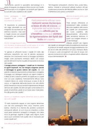 40
“Certamente, perché lo specialista dermatologo è in
grado di eseguire una diagnosi clinica anche con l’ausilio
del tricoscopio e di consigliare così prodotti per l’igiene e
la cura del cuoio capelluto e dei capelli”.
Come proteggere i nostri
capelli? Quali sono le
accortezze da adottare?
“È importante la protezione
dai raggi ultravioletti sia con
integratori da assumere per via
sistemica durante i mesi estivi
o meglio ancora con prodotti
fotoprotettivi per contrastare i
radicali liberi”.
Anche i lavaggi frequenti sono
uno strumento di prevenzione? Lavarsi spesso è un atto
dannoso per i capelli o è un falso mito da sfatare?
“In genere è sufficiente lavarsi i capelli 2-3 volte alla
settimana soprattutto nei casi di elevata secrezione
sebacea. Se è necessario invece un lavaggio quotidiano
meglio usare pochissimo shampoo diluito con acqua
perché altrimenti il rischio è quello di impoverire la struttura
del capello.
I lavaggi possono proteggere i capelli per la rimozione
di agenti inquinanti, ma non bisogna esagerare perché
si danneggia la guaina esterna del capello. Nei casi
specifici di elevato inquinamento ambientale è consigliato
il lavaggio con detergenti delicati con agenti chelanti e
l’utilizzo di sieri o balsami protettivi da applicare sui capelli
(non sul cuoio capelluto). Particolarmente efficaci sono
i balsami (leave on, senza risciacquo) a base di olio di
cocco, un trigliceride dell’acido laurico con alta affinità
per la cheratina e che può aiutare la rigenerazione dei lipidi
del fusto del capello che oltre ad agire come barriera è in
grado di penetrare, grazie al suo basso peso molecolare,
fino alla guaina del capello”.
Quanto un equilibrato regime alimentare aiuta la salute
dei nostri capelli?
“È molto importante seguire un sano regime alimentare
con cibi che contengono ferro, zinco, vitamine come
biotina, vitamina D e vitamina B6, proteine contenenti
aminoacidi solforati, di cui è ricca la cheratina, e infine
acidi grassi polinsaturi (omega3 e omega6). Una dieta
ricca di germogli, vegetali a foglie verdi, legumi, frutta
secca può contenere tutto quello che è necessario per
avere capelli sani”.
Sono efficaci gli integratori anti caduta?
“Gli integratori antiossidanti, vitamine, ferro, acido folico,
biotina, minerali e aminoacidi solforati risultano utili per
coadiuvare la ricrescita del follicolo pilifero anche se i dati
in letteratura sono spesso contrastanti”.
Alla luce di quanto detto, quali
sono i suoi consigli?
“Fare sempre attenzione ai
cambiamenti delle condizioni
del cuoio capelluto, alla caduta
dei capelli con arrossamento
del cuoio capelluto, alla
desquamazione, all’aumento
della secrezione sebacea. In
questi casi rivolgersi sempre a
un dermatologo.
Utilizzare prodotti per l’igiene
dei capelli con detergenti delicati possibilmente testati per
il contenuto di metalli, eseguire lavaggi possibilmente non
più di 2-3 volte alla settimana con poco shampoo diluito
in acqua e usare accorgimenti nel caso di acque con
elevato contenuto di calcio e magnesio solfato utilizzando
acque demineralizzate”.
40
 