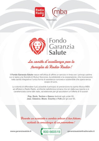 Presentano
Diventa un associato e cambia adesso il tuo futuro,
richiedi la consulenza di un promotore!
www.garanziasalute.it garanziasalute@radioradio.it
Il Fondo Garanzia Salute nasce nell’ottica di offrire un servizio in linea con i principi cardine
cui si ispira una Società di Mutuo Soccorso, la solidarietà e la cooperazione, che riconoscono
nella sanità integrativa l’unica forma di assistenza concreta e sostenibile che opera senza
scopo di lucro.
La volontà di diffondere il più possibile il principio di prevenzione ha spinto Mutua MBA
ad affidarsi a Radio Radio, emittente radiofonica romana che sin dalla sua nascita si è
caratterizzata come talk radio, ed elaborare per gli ascoltatori un’offerta di 9 sussidi:
Pop, Rock, Techno e Dance dedicati agli under 65,
Jazz, Classica, Blues, Country e Folk per gli over 65.
La sanità d’eccellenza per le
famiglie di Radio Radio!
 