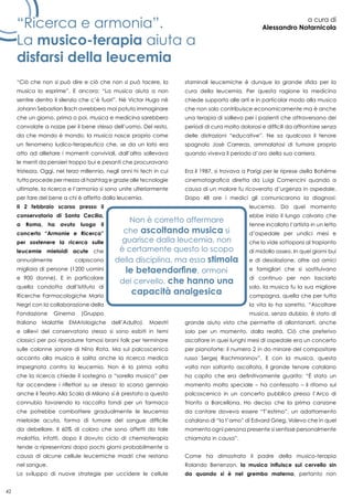 42
“Ricerca e armonia”.
La musico-terapia aiuta a
disfarsi della leucemia
a cura di
Alessandro Notarnicola
“Ciò che non si può dire e ciò che non si può tacere, la
musica lo esprime”. E ancora: “La musica aiuta a non
sentire dentro il silenzio che c’è fuori”. Né Victor Hugo né
Johann Sebastian Bach avrebbero mai potuto immaginare
che un giorno, prima o poi, musica e medicina sarebbero
convolate a nozze per il bene stesso dell’uomo. Del resto,
da che mondo è mondo, la musica nasce proprio come
un fenomeno ludico-terapeutico che, se da un lato era
atto ad allietare i momenti conviviali, dall’altro sollevava
le menti da pensieri troppo bui e pesanti che procuravano
tristezza. Oggi, nel terzo millennio, negli anni hi tech in cui
tutto procede per mezzo di hashtag e grazie alle tecnologie
ultimate, la ricerca e l’armonia si sono unite ulteriormente
per fare del bene a chi è affetto dalla leucemia.
Il 2 febbraio scorso presso il
conservatorio di Santa Cecilia,
a Roma, ha avuto luogo il
concerto “Armonie e Ricerca”
per sostenere la ricerca sulle
leucemie mieloidi acute che
annualmente colpiscono
migliaia di persone (1200 uomini
e 900 donne). E in particolare
quella condotta dall’Istituto di
Ricerche Farmacologiche Mario
Negri con la collaborazione della
Fondazione Ginema (Gruppo
Italiano Malattie EMAtologiche dell’Adulto). Maestri
e allievi del conservatorio stesso si sono esibiti in temi
classici per poi riprodurre famosi brani folk per terminare
sulle colonne sonore di Nino Rota. Ma sul palcoscenico
accanto alla musica è salita anche la ricerca medica
impegnata contro la leucemia. Non è la prima volta
che la ricerca chiede il sostegno a “sorella musica” per
far accendere i riflettori su se stessa: lo scorso gennaio
anche il Teatro Alla Scala di Milano si è prestato a questo
connubio favorendo la raccolta fondi per un farmaco
che potrebbe combattere gradualmente le leucemia
mieloide acuta, forma di tumore del sangue difficile
da debellare. Il 60% di coloro che sono affetti da tale
malattia, infatti, dopo il dovuto ciclo di chemioterapia
tende a ripresentarsi dopo pochi giorni probabilmente a
causa di alcune cellule leucemiche madri che restano
nel sangue.
Lo sviluppo di nuove strategie per uccidere le cellule
staminali leucemiche è dunque la grande sfida per la
cura della leucemia. Per questa ragione la medicina
chiede supporto alle arti e in particolar modo alla musica
che non solo contribuisce economicamente ma è anche
una terapia di sollievo per i pazienti che attraversano dei
periodi di cura molto dolorosi e difficili da affrontare senza
delle distrazioni “educative”. Ne sa qualcosa il tenore
spagnolo José Carreras, ammalatosi di tumore proprio
quando viveva il periodo d’oro della sua carriera.
Era il 1987, si trovava a Parigi per le riprese della Bohème
cinematografica diretta da Luigi Comencini quando a
causa di un malore fu ricoverato d’urgenza in ospedale.
Dopo 48 ore i medici gli comunicarono la diagnosi:
leucemia. Da quel momento
ebbe inizio il lungo calvario che
tenne incollato l’artista in un letto
d’ospedale per undici mesi e
che lo vide sottoporsi al trapianto
di midollo osseo. In quei giorni bui
e di desolazione, oltre ad amici
e famigliari che si sostituivano
di continuo per non lasciarlo
solo, la musica fu la sua migliore
compagna, quella che per tutta
la vita lo ha sorretto. “Ascoltare
musica, senza dubbio, è stato di
grande aiuto visto che permette di allontanarti, anche
solo per un momento, dalla realtà. Ciò che preferivo
ascoltare in quei lunghi mesi di ospedale era un concerto
per pianoforte: il numero 2 in do minore del compositore
russo Sergej Rachmaninov”. E con la musica, questa
volta non soltanto ascoltata, il grande tenore catalano
ha capito che era definitivamente guarito: “è stato un
momento molto speciale – ha confessato – il ritorno sul
palcoscenico in un concerto pubblico presso l’Arco di
Trionfo a Barcellona. Ho deciso che la prima canzone
da cantare doveva essere “T’estimo”, un adattamento
catalano di “Io t’amo” di Edvard Grieg. Volevo che in quel
momento ogni persona presente si sentisse personalmente
chiamata in causa”.
Come ha dimostrato il padre della musico-terapia
Rolando Benenzon, la musica influisce sul cervello sin
da quando si è nel grembo materno, pertanto non
 