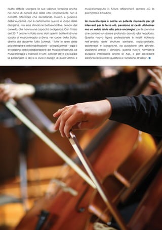 risulta difficile scorgere la sua valenza terapica anche
nel corso di periodi duri della vita. Chiaramente non è
corretto affermare che ascoltando musica si guarisce
dalla leucemia, non è certamente questo lo scopo della
disciplina, ma essa stimola le betaendorfine, ormoni del
cervello, che hanno una capacità analgesica. Con l’inizio
del 2017 anche in Italia sono stati aperti i battenti di una
scuola di musicoterapia a Enna, nel cuore della Sicilia,
diretta dal docente Tullio Scrimali. “Tutte le aree della
psicoterapia e della riabilitazione – spiega Scrimali – oggi si
avvalgono della collaborazione del musicoterapeuta. La
musicoterapia si inserisce in tutti i contesti dove si sviluppa
la personalità e dove si cura il disagio di quest’ultima, il
musicoterapeuta in futuro affiancherà sempre più lo
psichiatra e il medico.
La musicoterapia è anche un potente strumento per gli
interventi per la terza età, pensiamo ai centri Alzheimer
ma un valido aiuto alla psico-oncologia, per le persone
che portano un dolore profondo dovuto alla neoplasia.
Questa nuova figura professionale è infatti richiesta
nell’ambito delle strutture sanitarie, socio-sanitarie,
assistenziali e scolastiche, sia pubbliche che private.
Usciranno presto i concorsi, questa nuova normativa
europea interesserà anche le Asp, e per accedere
saranno necessari la qualifica e l’iscrizione all’albo”.
 