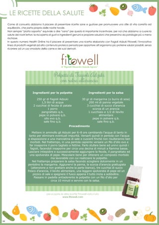 44
Le ricette della salute
Come di consueto abbiamo il piacere di presentare ricette sane e gustose per promuovere uno stile di vita corretto ed
equilibrato, che parta proprio dalle nostre tavole.
Non sempre “piatto saporito” equivale a dire “sano” per questo è importante incentivare, per noi che abbiamo a cuore la
salute dei nostri lettori, la riscoperta di gusti e ingredienti genuini e proporre soluzioni che preservino da patologie più o meno
rischiose.
In questo numero Health Online ha il piacere di presentare una ricetta elaborata con Fagioli Adzuki Fitowell, l’innovativa
linea di prodotti vegetali ad alto contenuto proteico pensata per apportare all’organismo più proteine salubri possibili, senza
ricorrere ad un uso smodato della carne e dei suoi derivati.
per scoprire le altre ricette Fitowell visita il sito
www.fitowell.com
Polpette di Fagioli Adzuki
con salsa all’arancia
Procedimento
Mettere in ammollo gli Adzuki per 6–8 ore cambiando l’acqua di tanto in
tanto per eliminare eventuali impurità. Versarli quindi in pentola con l’acqua
a disposizione e una manciatina di sale e cuocerli finchè non risulteranno ben
morbidi. Nel frattempo, in una pentola capiente versare un filo d’olio evo e
far insaporire il porro tagliato a fettine. Farlo stufare bene ed unirvi quindi i
fagioli, facendoli insaporire per circa una decina di minuti a fiamma bassa.
Lasciare intiepidire e successivamente aggiungere la fecola, il pangrattato ed
una spolverata di pepe. Mescolare bene per ottenere un composto morbido
ma lavorabile con cui realizzare le polpette.
Nel frattempo preparare la salsa facendo sciogliere dolcemente in un
pentolino la margarina. Aggiunervi la panna, la scorza d’arancia grattugiata
(attenzione a non grattare anche la parte bianca), tre cucchiai di succo
fresco d’arancia, il lievito alimentare, una leggere spolverata di pepe ed un
pizzico di sale e spegnere il fuoco appena il tutto inizia a sobbollire.
Passare in padella antiaderente le polpette con un filo d’olio per
circa 10 minuti e servire con la salsa.
di “Riganelli Alessandro Azienda Agraria”
44
Ingredianti per le polpette
250 gr di Fagioli Adzuki
1,5 litri di acqua
2 cucchiai di fecola di patate
1 porro
pangrattato q.b.
pepe in polvere q.b.
olio evo q.b.
sale fino q.b.
Ingredienti per la salsa
30 gr di margarina (o burro di soia)
200 ml di panna vegetale
3 cucchiai di succo d’arancia
scorza di un arancia
1 cucchiaio e 1/2 di lievito
alimentare
pepe in polvere q.b.
sale fino q.b.
 