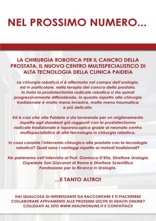47
nel prossimo numero...
Hai qualcosa di interessante da raccontare e ti piacerebbe
collaborare attivamente alle prossime uscite di Health Online?
Collegati al sito www.healthonline.it e contattaci!
LA CHIRURGIA ROBOTICA PER IL CANCRO DELLA
PROSTATA. IL NUOVO CENTRO MULTISPECIALISTICO DI
ALTA TECNOLOGIA DELLA CLINICA PAIDEIA
La chirurgia robotica si è affermata nel campo dell’urologia,
ed in particolare, nella terapia del cancro della prostata.
In Italia la prostatectomia radicale robotica si sta quindi
progressivamente diffondendo, in quanto rispetto alla chirurgia
tradizionale è molto meno invasiva, molto meno traumatica
e più delicata.
Ed è così che alla Paideia si sta lavorando per un miglioramento
rispetto agli standard già raggiunti con la prostatectomia
radicale tradizionale e laparoscopica grazie al neonato centro
multispecialistico di alta tecnologia in chirurgia robotica.
In cosa consiste l’intervento chirurgico alla prostata con la tecnologia
robotica? Quali sono i vantaggi rispetto ai metodi tradizionali?
Ne parleremo nell’intervista al Prof. Gianluca D’Elia, Direttore Urologia
Ospedale San Giovanni di Roma e Direttore Scientifico
Fondazione per la Ricerca in Urologia.
...e tanto altro!
 